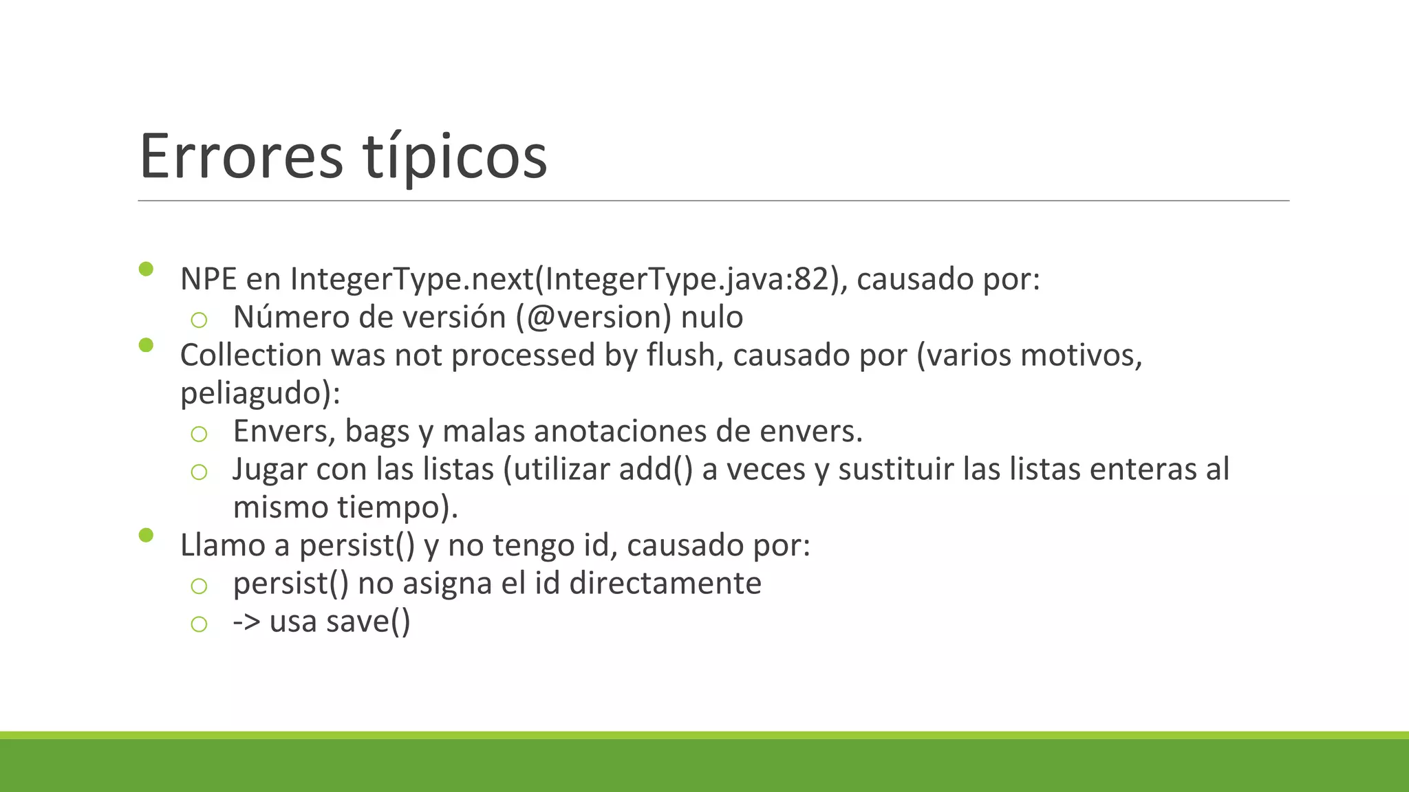 Errores típicos
•
•
•

NPE en IntegerType.next(IntegerType.java:82), causado por:
o Número de versión (@version) nulo
Collection was not processed by flush, causado por (varios motivos,
peliagudo):
o Envers, bags y malas anotaciones de envers.
o Jugar con las listas (utilizar add() a veces y sustituir las listas enteras al
mismo tiempo).
Llamo a persist() y no tengo id, causado por:
o persist() no asigna el id directamente
o -> usa save()

 