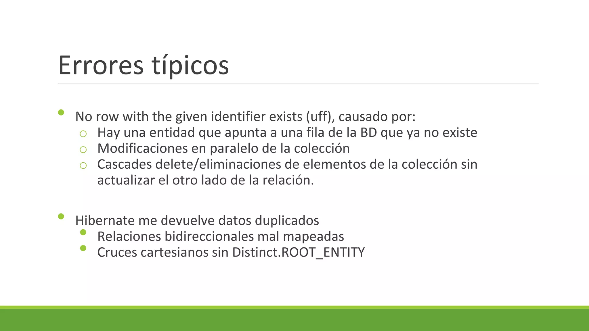 Errores típicos
•

•

No row with the given identifier exists (uff), causado por:
o Hay una entidad que apunta a una fila de la BD que ya no existe
o Modificaciones en paralelo de la colección
o Cascades delete/eliminaciones de elementos de la colección sin
actualizar el otro lado de la relación.
Hibernate me devuelve datos duplicados
Relaciones bidireccionales mal mapeadas
Cruces cartesianos sin Distinct.ROOT_ENTITY

•
•

 