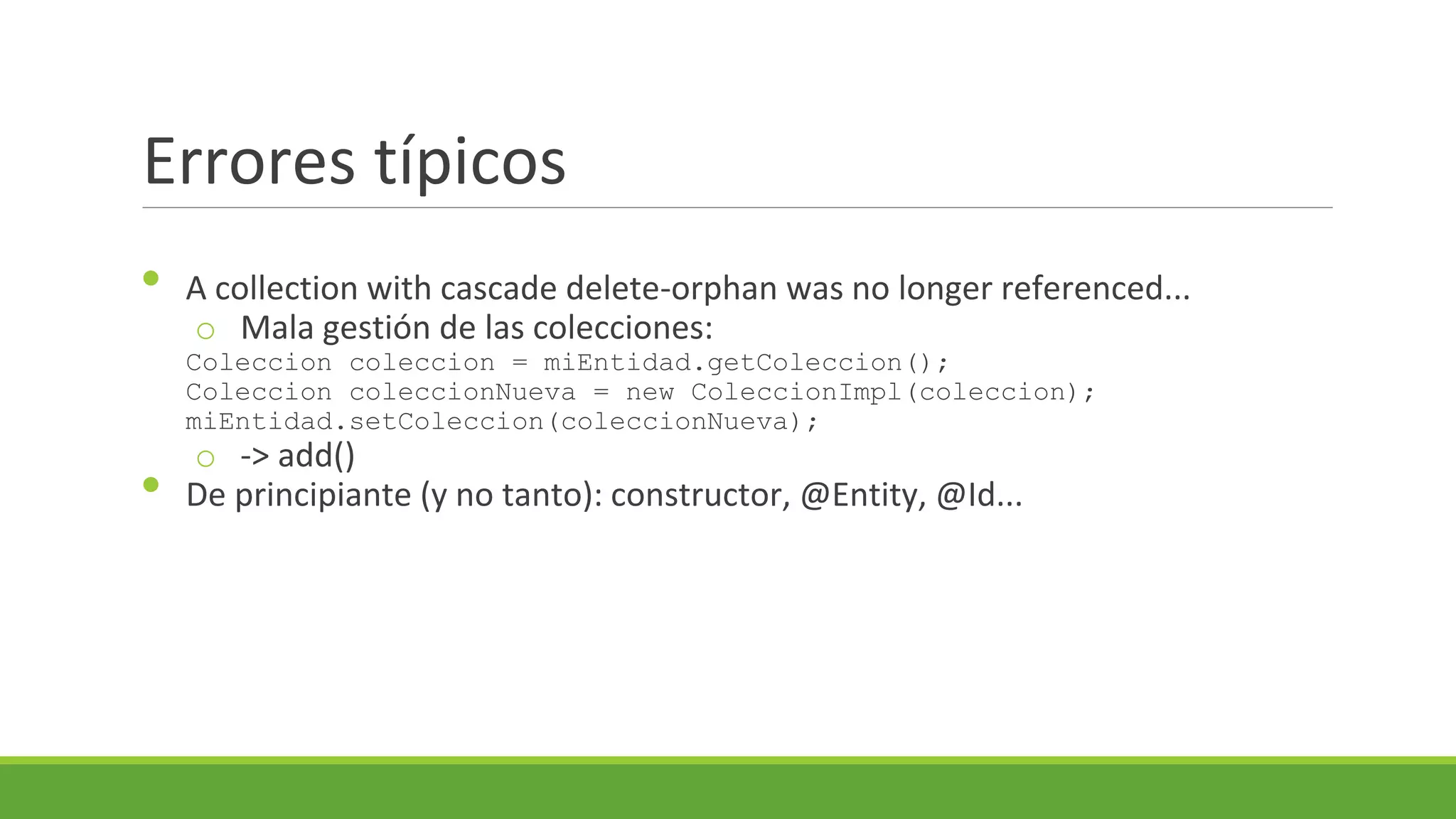 Errores típicos
•

A collection with cascade delete-orphan was no longer referenced...
o Mala gestión de las colecciones:
Coleccion coleccion = miEntidad.getColeccion();
Coleccion coleccionNueva = new ColeccionImpl(coleccion);
miEntidad.setColeccion(coleccionNueva);

•

o -> add()
De principiante (y no tanto): constructor, @Entity, @Id...

 