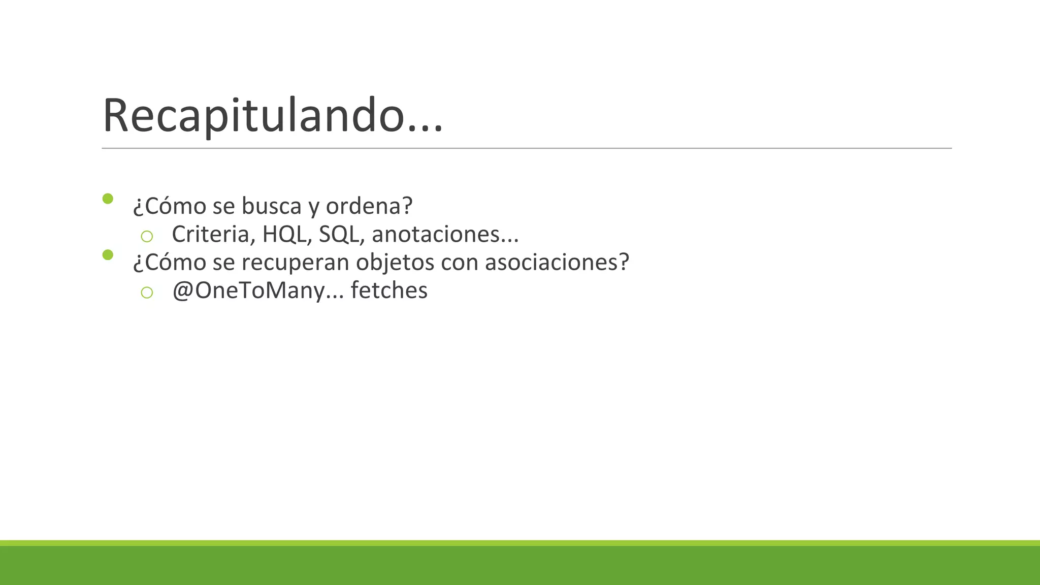 Recapitulando...
•
•

¿Cómo se busca y ordena?
o Criteria, HQL, SQL, anotaciones...
¿Cómo se recuperan objetos con asociaciones?
o @OneToMany... fetches

 