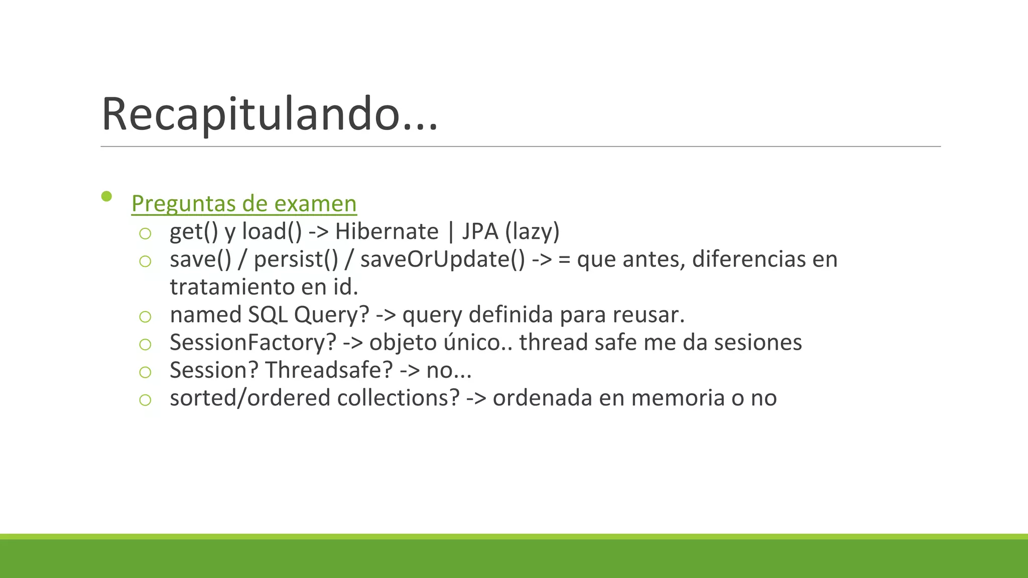 Recapitulando...
•

Preguntas de examen
o get() y load() -> Hibernate | JPA (lazy)
o save() / persist() / saveOrUpdate() -> = que antes, diferencias en
tratamiento en id.
o named SQL Query? -> query definida para reusar.
o SessionFactory? -> objeto único.. thread safe me da sesiones
o Session? Threadsafe? -> no...
o sorted/ordered collections? -> ordenada en memoria o no

 