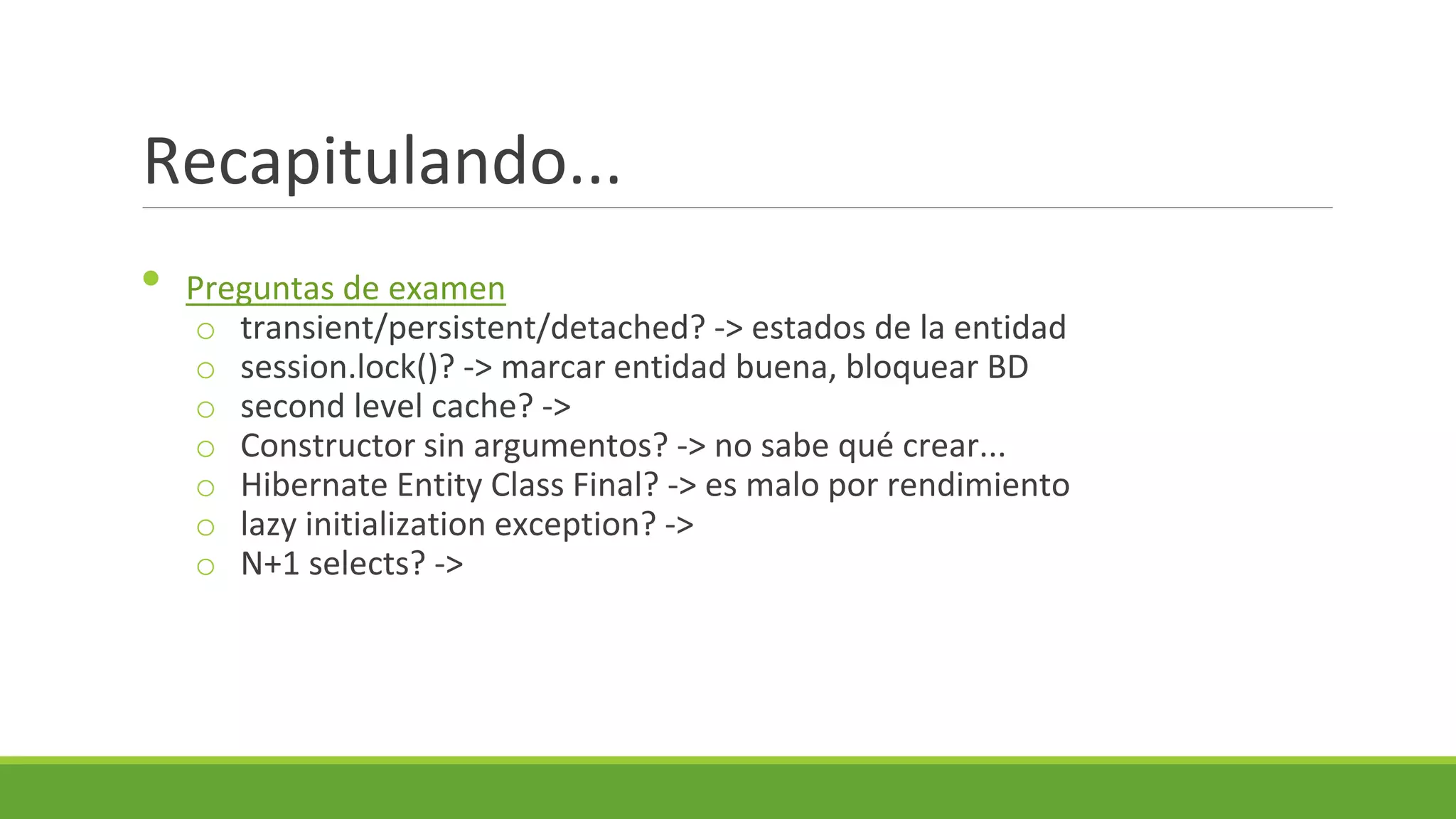 Recapitulando...
•

Preguntas de examen
o transient/persistent/detached? -> estados de la entidad
o session.lock()? -> marcar entidad buena, bloquear BD
o second level cache? ->
o Constructor sin argumentos? -> no sabe qué crear...
o Hibernate Entity Class Final? -> es malo por rendimiento
o lazy initialization exception? ->
o N+1 selects? ->

 