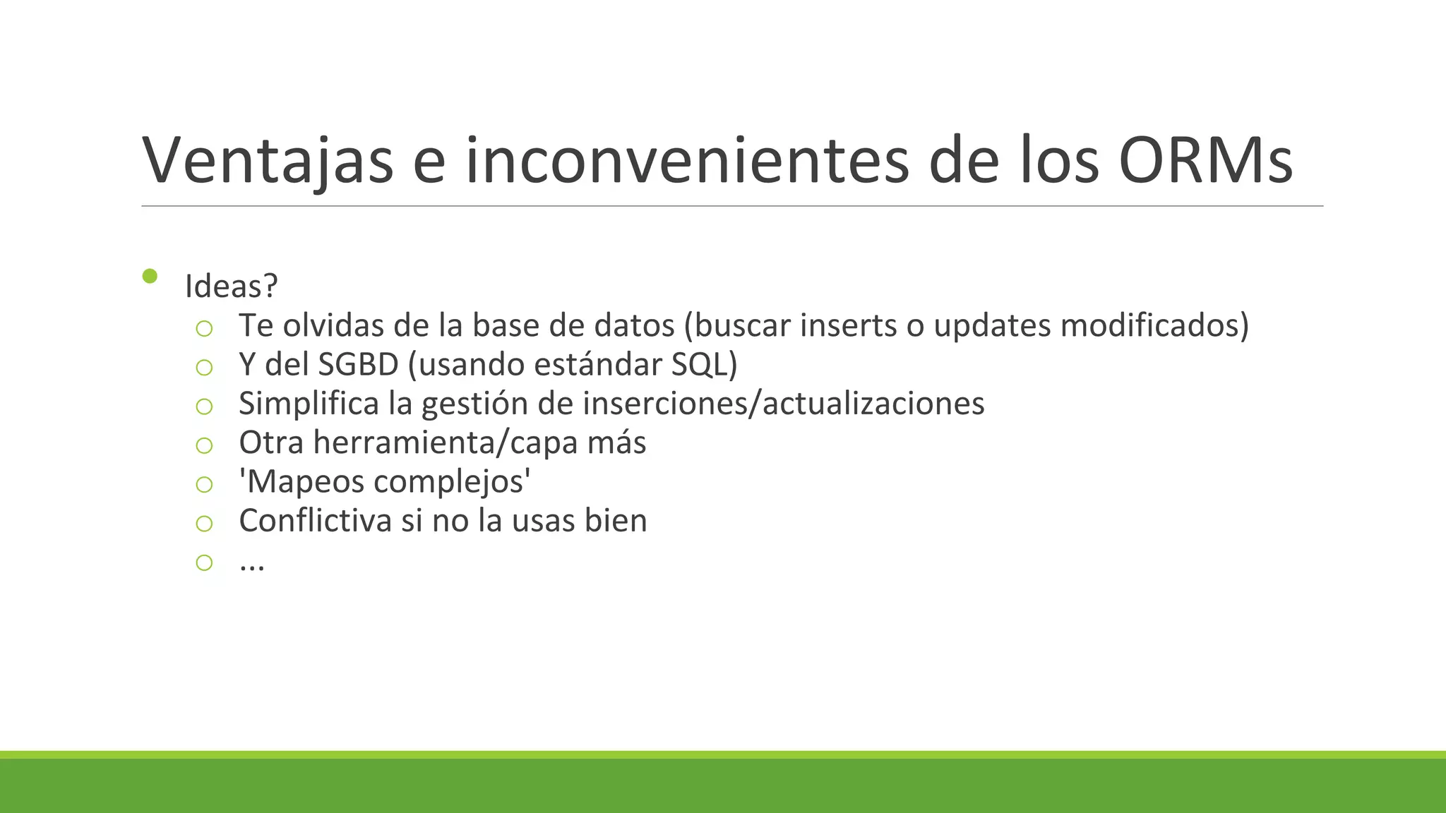 Ventajas e inconvenientes de los ORMs
•

Ideas?
o Te olvidas de la base de datos (buscar inserts o updates modificados)
o Y del SGBD (usando estándar SQL)
o Simplifica la gestión de inserciones/actualizaciones
o Otra herramienta/capa más
o 'Mapeos complejos'
o Conflictiva si no la usas bien
o ...

 