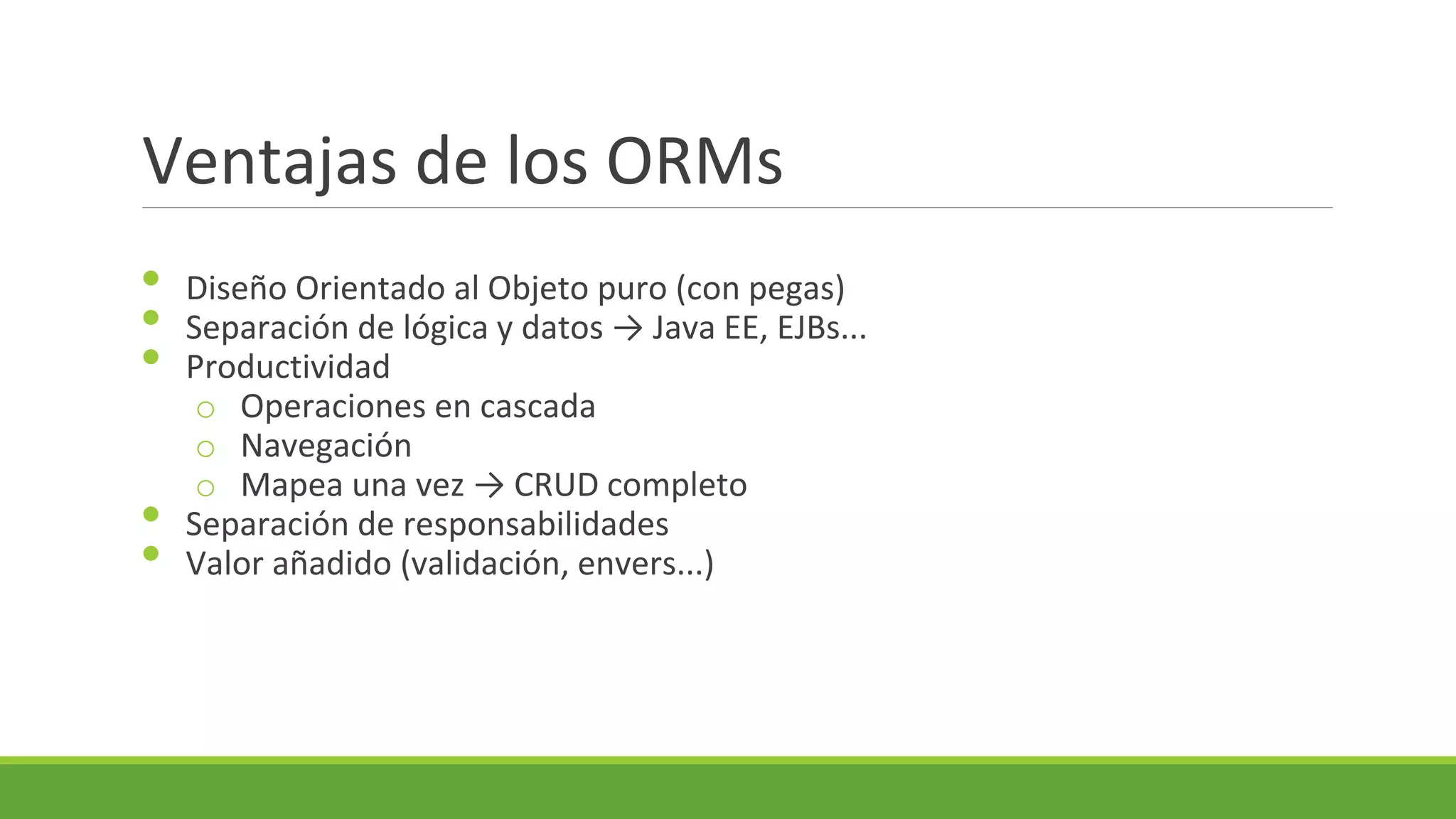 Ventajas de los ORMs
•
•
•
•
•

Diseño Orientado al Objeto puro (con pegas)
Separación de lógica y datos → Java EE, EJBs...
Productividad
o Operaciones en cascada
o Navegación
o Mapea una vez → CRUD completo
Separación de responsabilidades
Valor añadido (validación, envers...)

 