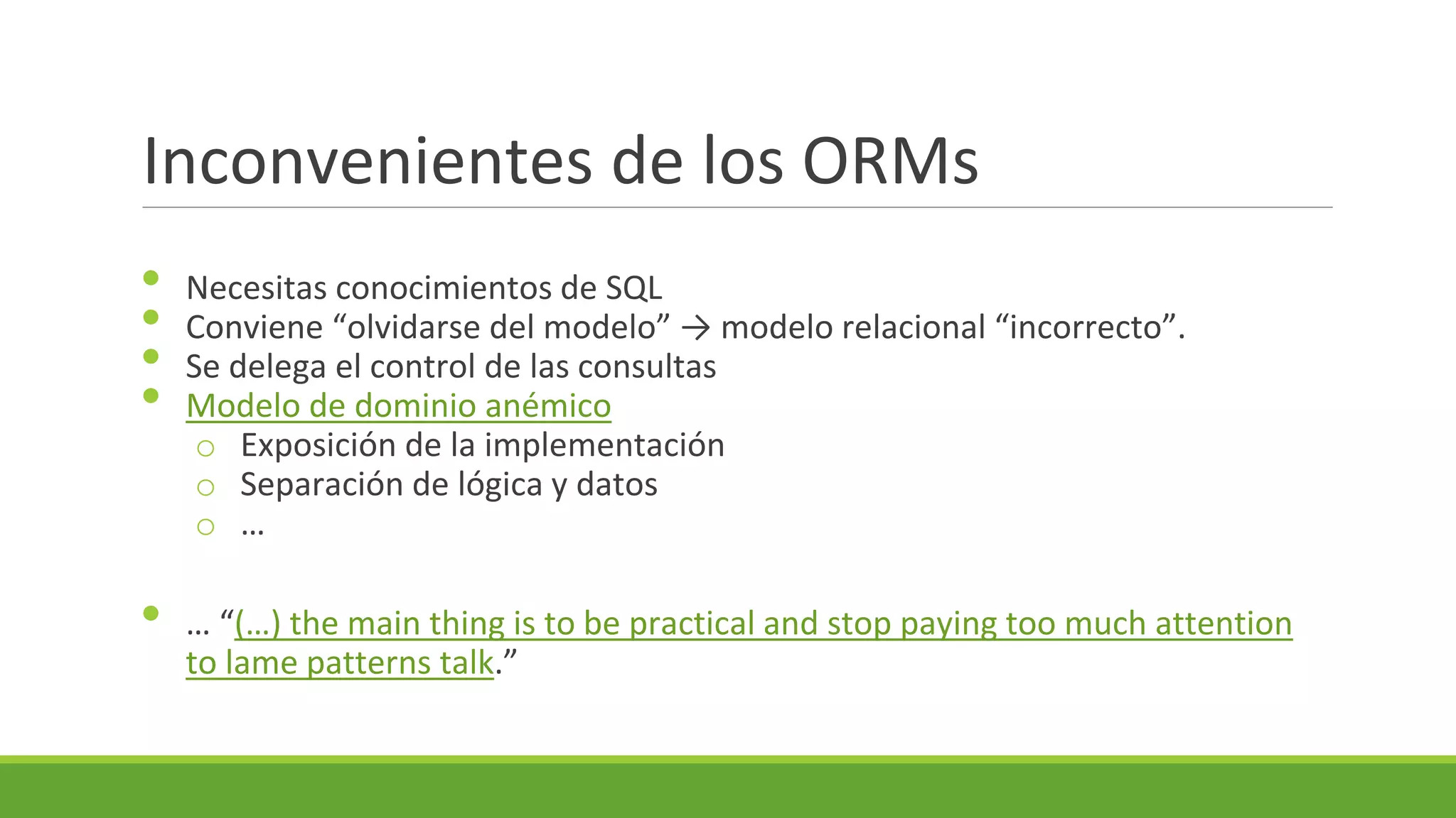 Inconvenientes de los ORMs
•
•
•
•
•

Necesitas conocimientos de SQL
Conviene “olvidarse del modelo” → modelo relacional “incorrecto”.
Se delega el control de las consultas
Modelo de dominio anémico
o Exposición de la implementación
o Separación de lógica y datos
o …
… “(…) the main thing is to be practical and stop paying too much attention
to lame patterns talk.”

 