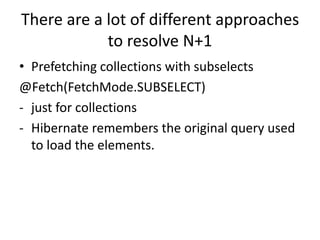 There are a lot of different approaches
to resolve N+1
• Prefetching collections with subselects
@Fetch(FetchMode.SUBSELECT)
- just for collections
- Hibernate remembers the original query used
to load the elements.
 