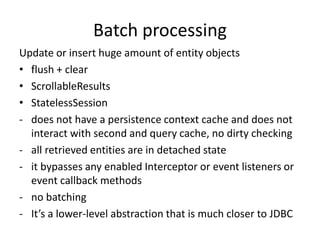 Batch processing
Update or insert huge amount of entity objects
• flush + clear
• ScrollableResults
• StatelessSession
- does not have a persistence context cache and does not
interact with second and query cache, no dirty checking
- all retrieved entities are in detached state
- it bypasses any enabled Interceptor or event listeners or
event callback methods
- no batching
- It’s a lower-level abstraction that is much closer to JDBC
 