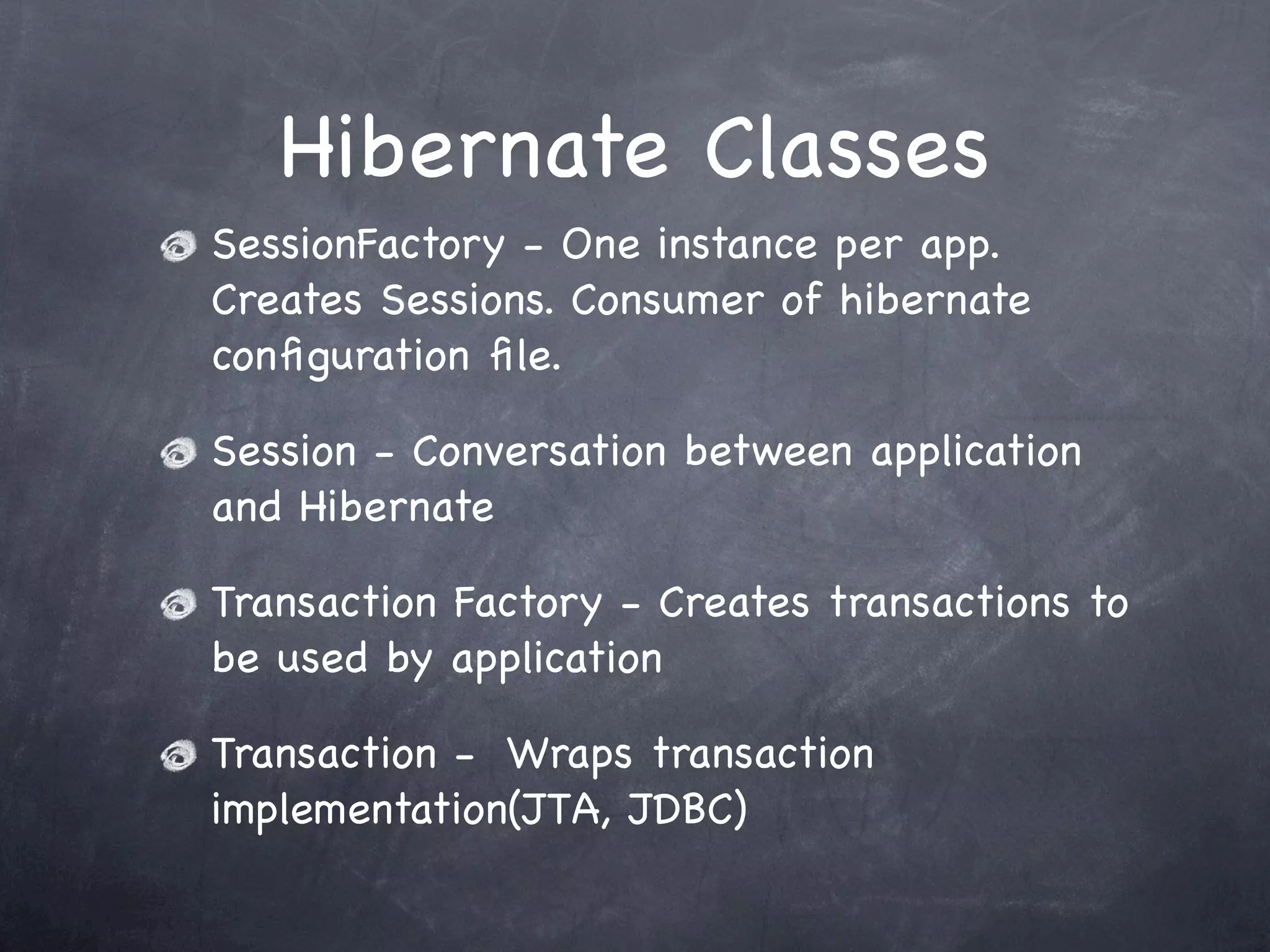 Hibernate Classes
SessionFactory - One instance per app.
Creates Sessions. Consumer of hibernate
conﬁguration ﬁle.
Session - Conversation between application
and Hibernate
Transaction Factory - Creates transactions to
be used by application
Transaction - Wraps transaction
implementation(JTA, JDBC)
 