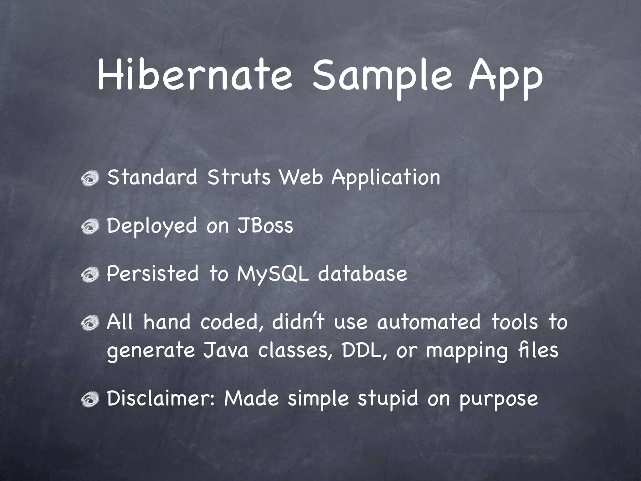 Hibernate Sample App
Standard Struts Web Application
Deployed on JBoss
Persisted to MySQL database
All hand coded, didn’t use automated tools to
generate Java classes, DDL, or mapping ﬁles
Disclaimer: Made simple stupid on purpose
 