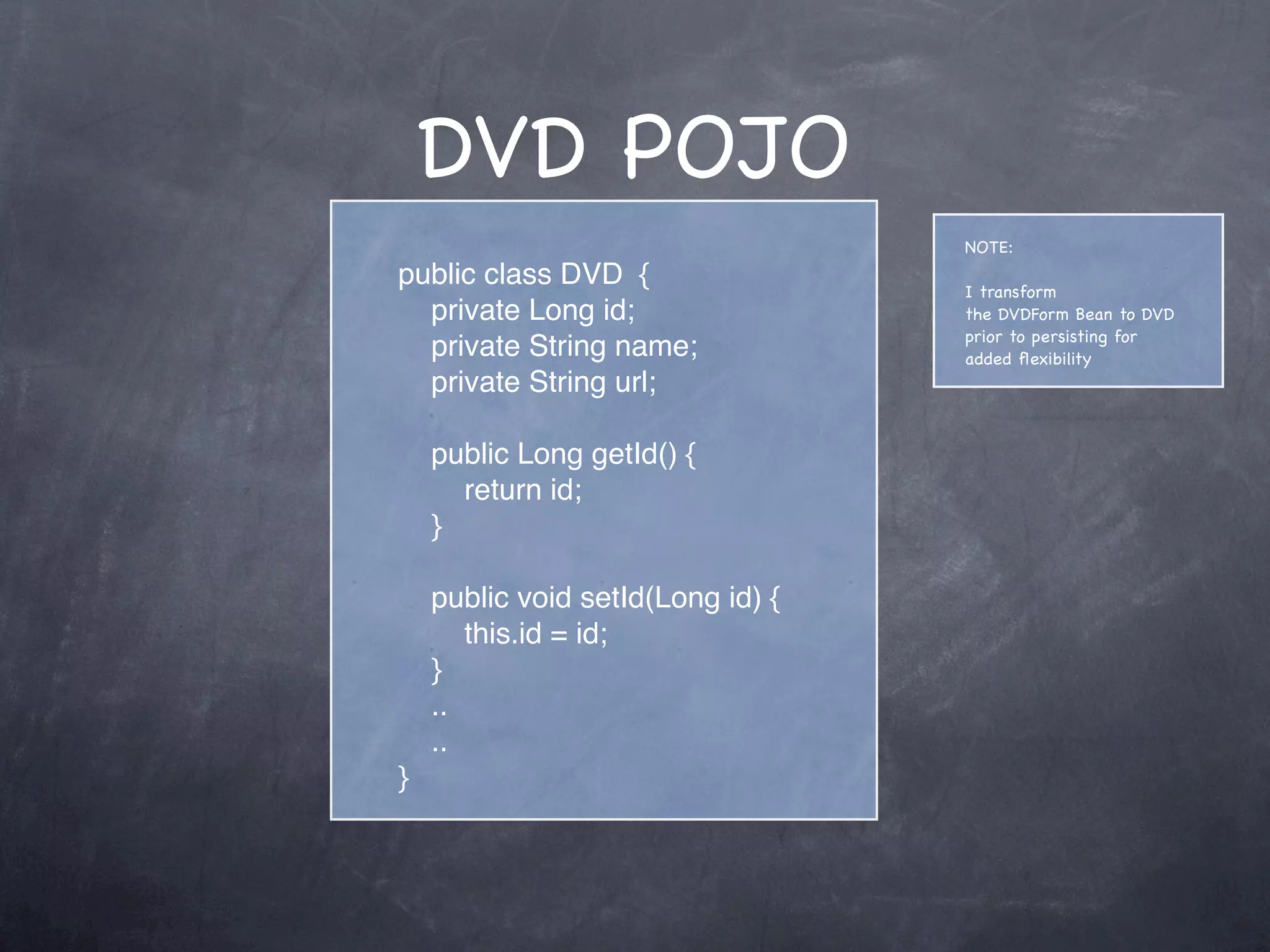 DVD POJO
public class DVD {
private Long id;
private String name;
private String url;
public Long getId() {
return id;
}
public void setId(Long id) {
this.id = id;
}
..
..
}
NOTE:
I transform
the DVDForm Bean to DVD
prior to persisting for
added ﬂexibility
 