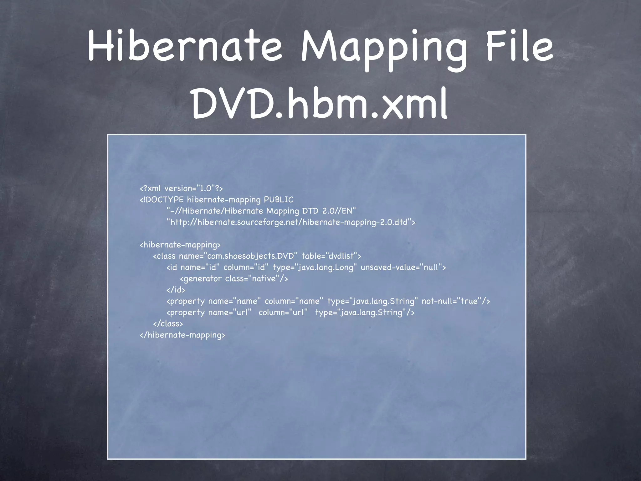 Hibernate Mapping File
DVD.hbm.xml
<?xml version="1.0"?>
<!DOCTYPE hibernate-mapping PUBLIC
"-//Hibernate/Hibernate Mapping DTD 2.0//EN"
"http://hibernate.sourceforge.net/hibernate-mapping-2.0.dtd">
<hibernate-mapping>
<class name="com.shoesobjects.DVD" table="dvdlist">
<id name="id" column="id" type="java.lang.Long" unsaved-value="null">
<generator class="native"/>
</id>
<property name="name" column="name" type="java.lang.String" not-null="true"/>
<property name="url" column="url" type="java.lang.String"/>
</class>
</hibernate-mapping>
 