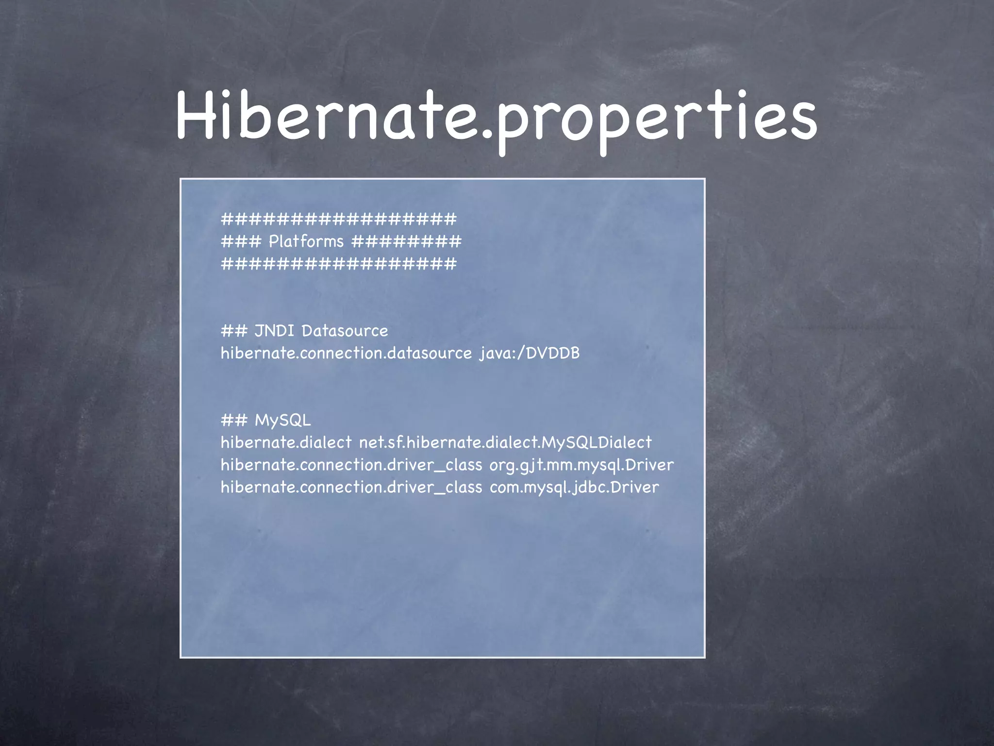 Hibernate.properties
#################
### Platforms ########
#################
## JNDI Datasource
hibernate.connection.datasource java:/DVDDB
## MySQL
hibernate.dialect net.sf.hibernate.dialect.MySQLDialect
hibernate.connection.driver_class org.gjt.mm.mysql.Driver
hibernate.connection.driver_class com.mysql.jdbc.Driver
 