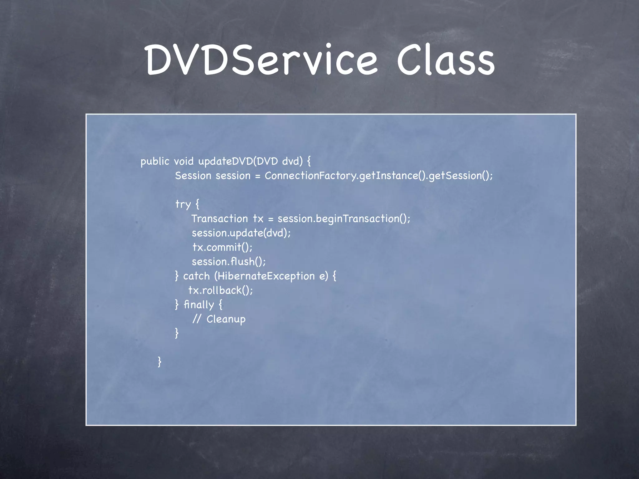 DVDService Class
public void updateDVD(DVD dvd) {
Session session = ConnectionFactory.getInstance().getSession();
try {
Transaction tx = session.beginTransaction();
session.update(dvd);
tx.commit();
session.ﬂush();
} catch (HibernateException e) {
tx.rollback();
} ﬁnally {
// Cleanup
}
}
 