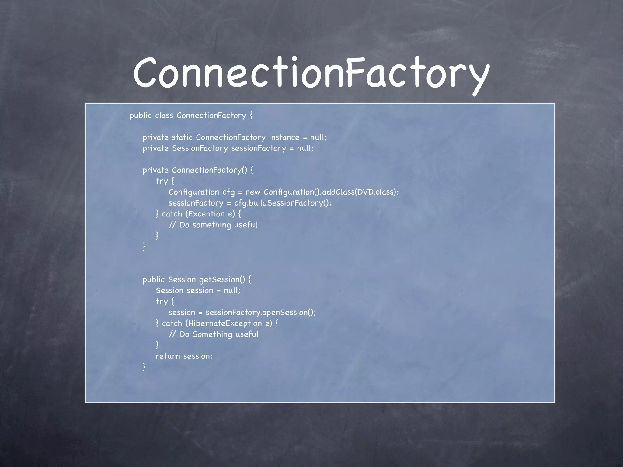 ConnectionFactory
public class ConnectionFactory {
private static ConnectionFactory instance = null;
private SessionFactory sessionFactory = null;
private ConnectionFactory() {
try {
Conﬁguration cfg = new Conﬁguration().addClass(DVD.class);
sessionFactory = cfg.buildSessionFactory();
} catch (Exception e) {
// Do something useful
}
}
public Session getSession() {
Session session = null;
try {
session = sessionFactory.openSession();
} catch (HibernateException e) {
// Do Something useful
}
return session;
}
 