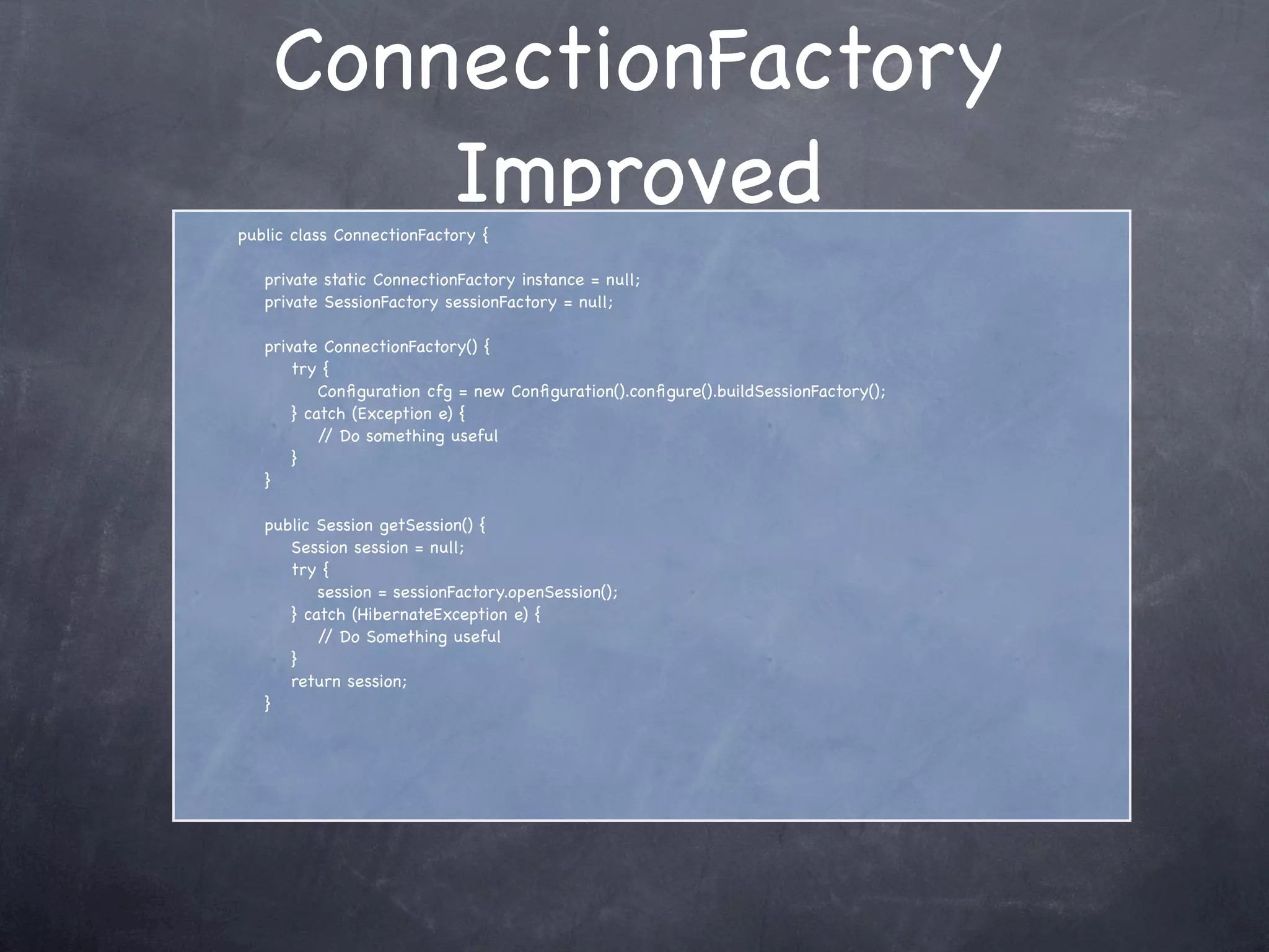 ConnectionFactory
Improvedpublic class ConnectionFactory {
private static ConnectionFactory instance = null;
private SessionFactory sessionFactory = null;
private ConnectionFactory() {
try {
Conﬁguration cfg = new Conﬁguration().conﬁgure().buildSessionFactory();
} catch (Exception e) {
// Do something useful
}
}
public Session getSession() {
Session session = null;
try {
session = sessionFactory.openSession();
} catch (HibernateException e) {
// Do Something useful
}
return session;
}
 