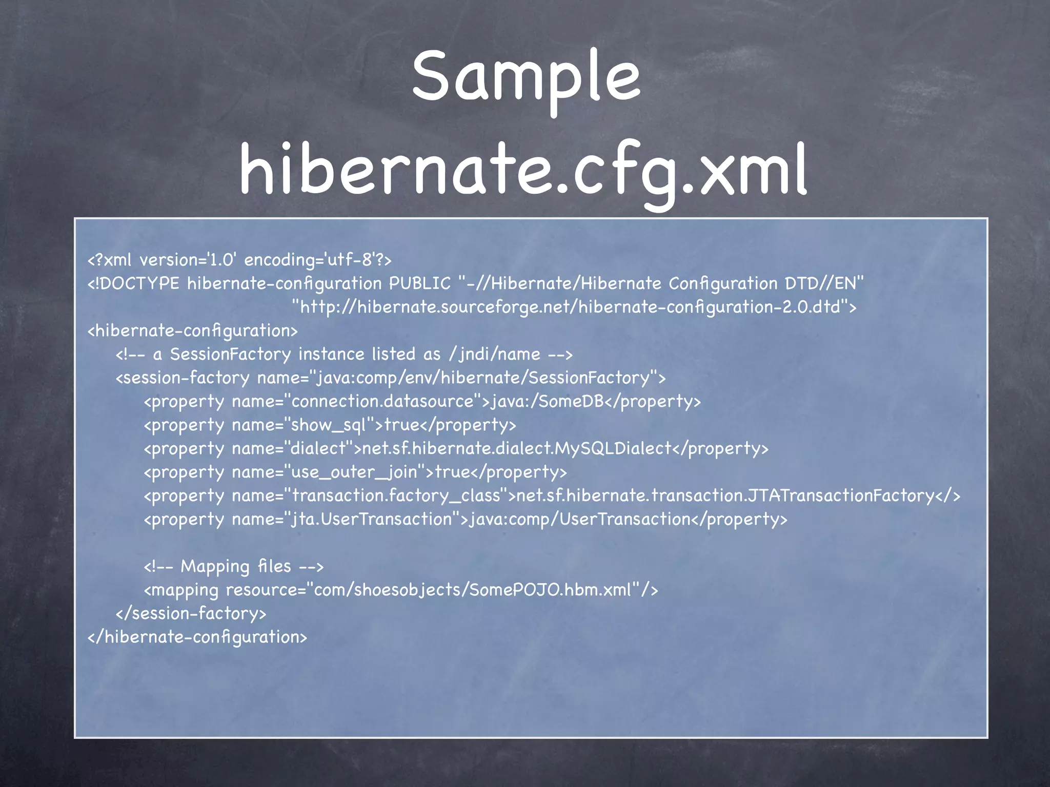 Sample
hibernate.cfg.xml
<?xml version='1.0' encoding='utf-8'?>
<!DOCTYPE hibernate-conﬁguration PUBLIC "-//Hibernate/Hibernate Conﬁguration DTD//EN"
"http://hibernate.sourceforge.net/hibernate-conﬁguration-2.0.dtd">
<hibernate-conﬁguration>
<!-- a SessionFactory instance listed as /jndi/name -->
<session-factory name="java:comp/env/hibernate/SessionFactory">
<property name="connection.datasource">java:/SomeDB</property>
<property name="show_sql">true</property>
<property name="dialect">net.sf.hibernate.dialect.MySQLDialect</property>
<property name="use_outer_join">true</property>
<property name="transaction.factory_class">net.sf.hibernate.transaction.JTATransactionFactory</>
<property name="jta.UserTransaction">java:comp/UserTransaction</property>
<!-- Mapping ﬁles -->
<mapping resource="com/shoesobjects/SomePOJO.hbm.xml"/>
</session-factory>
</hibernate-conﬁguration>
 