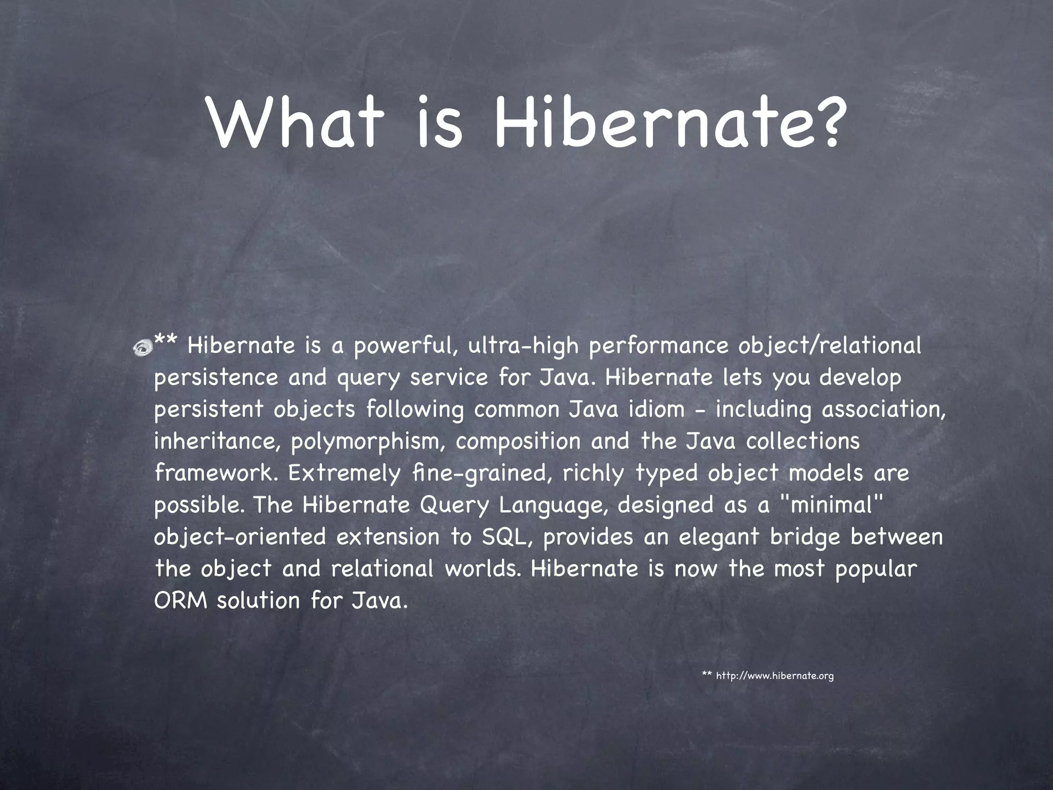 What is Hibernate?
** Hibernate is a powerful, ultra-high performance object/relational
persistence and query service for Java. Hibernate lets you develop
persistent objects following common Java idiom - including association,
inheritance, polymorphism, composition and the Java collections
framework. Extremely ﬁne-grained, richly typed object models are
possible. The Hibernate Query Language, designed as a "minimal"
object-oriented extension to SQL, provides an elegant bridge between
the object and relational worlds. Hibernate is now the most popular
ORM solution for Java.
** http://www.hibernate.org
 