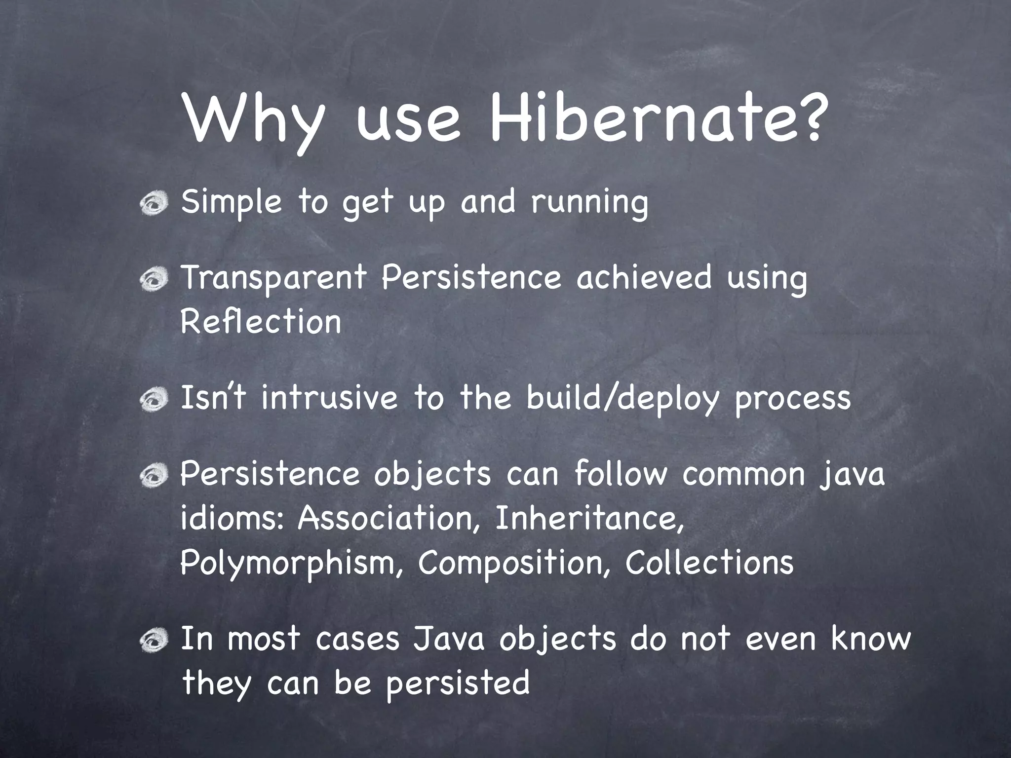Why use Hibernate?
Simple to get up and running
Transparent Persistence achieved using
Reﬂection
Isn’t intrusive to the build/deploy process
Persistence objects can follow common java
idioms: Association, Inheritance,
Polymorphism, Composition, Collections
In most cases Java objects do not even know
they can be persisted
 