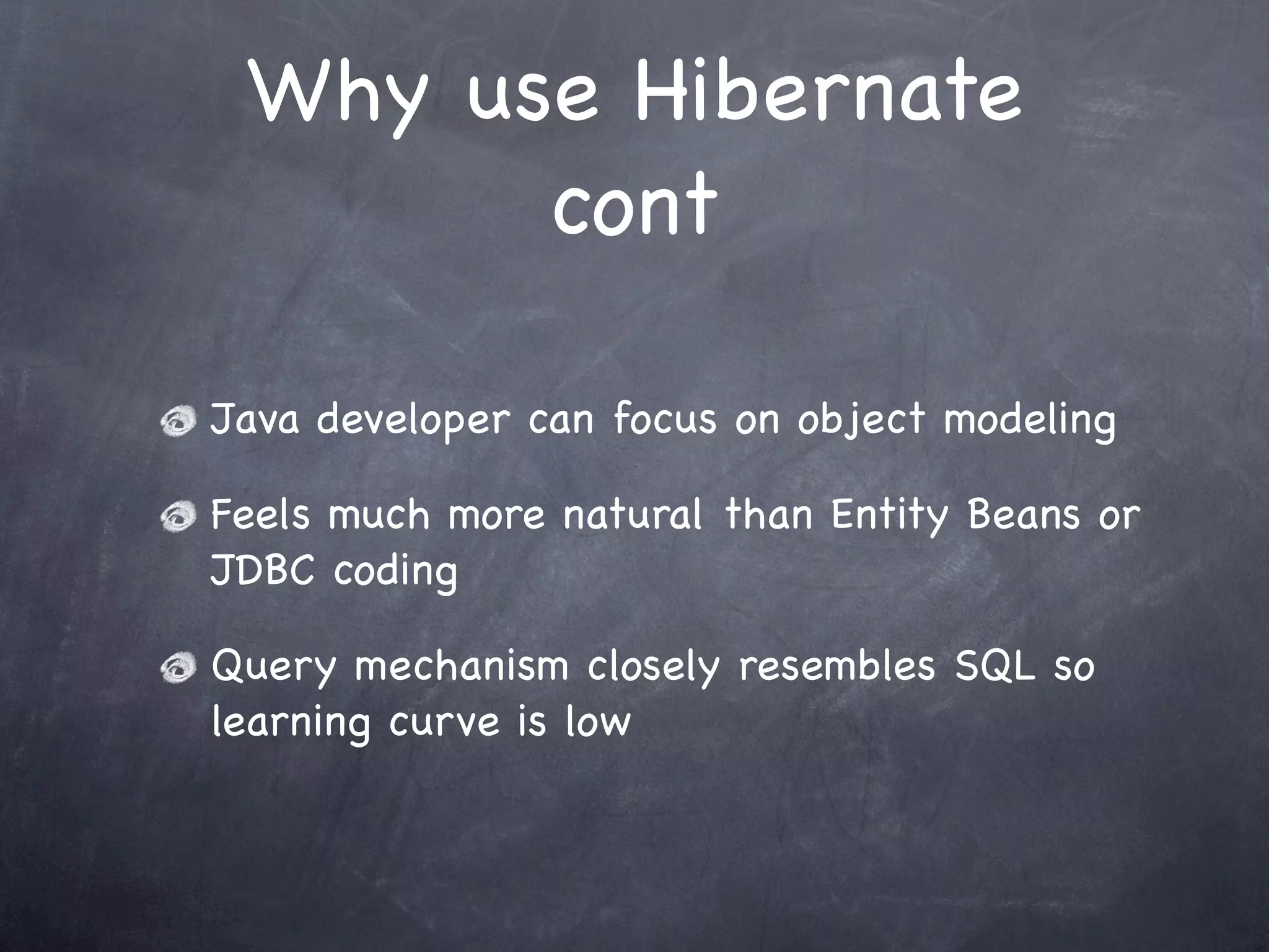 Why use Hibernate
cont
Java developer can focus on object modeling
Feels much more natural than Entity Beans or
JDBC coding
Query mechanism closely resembles SQL so
learning curve is low
 