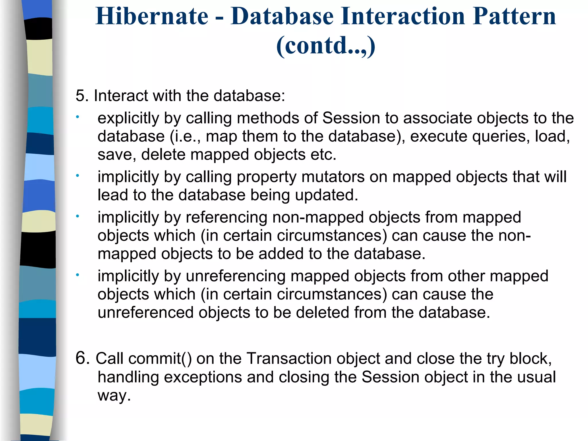 Hibernate - Database Interaction Pattern (contd..,) 5. Interact with the database: explicitly by calling methods of Session to associate objects to the database (i.e., map them to the database), execute queries, load, save, delete mapped objects etc. implicitly by calling property mutators on mapped objects that will lead to the database being updated. implicitly by referencing non-mapped objects from mapped objects which (in certain circumstances) can cause the non-mapped objects to be added to the database. implicitly by unreferencing mapped objects from other mapped objects which (in certain circumstances) can cause the unreferenced objects to be deleted from the database.  6.  Call commit() on the Transaction object and close the try block, handling exceptions and closing the Session object in the usual way. 