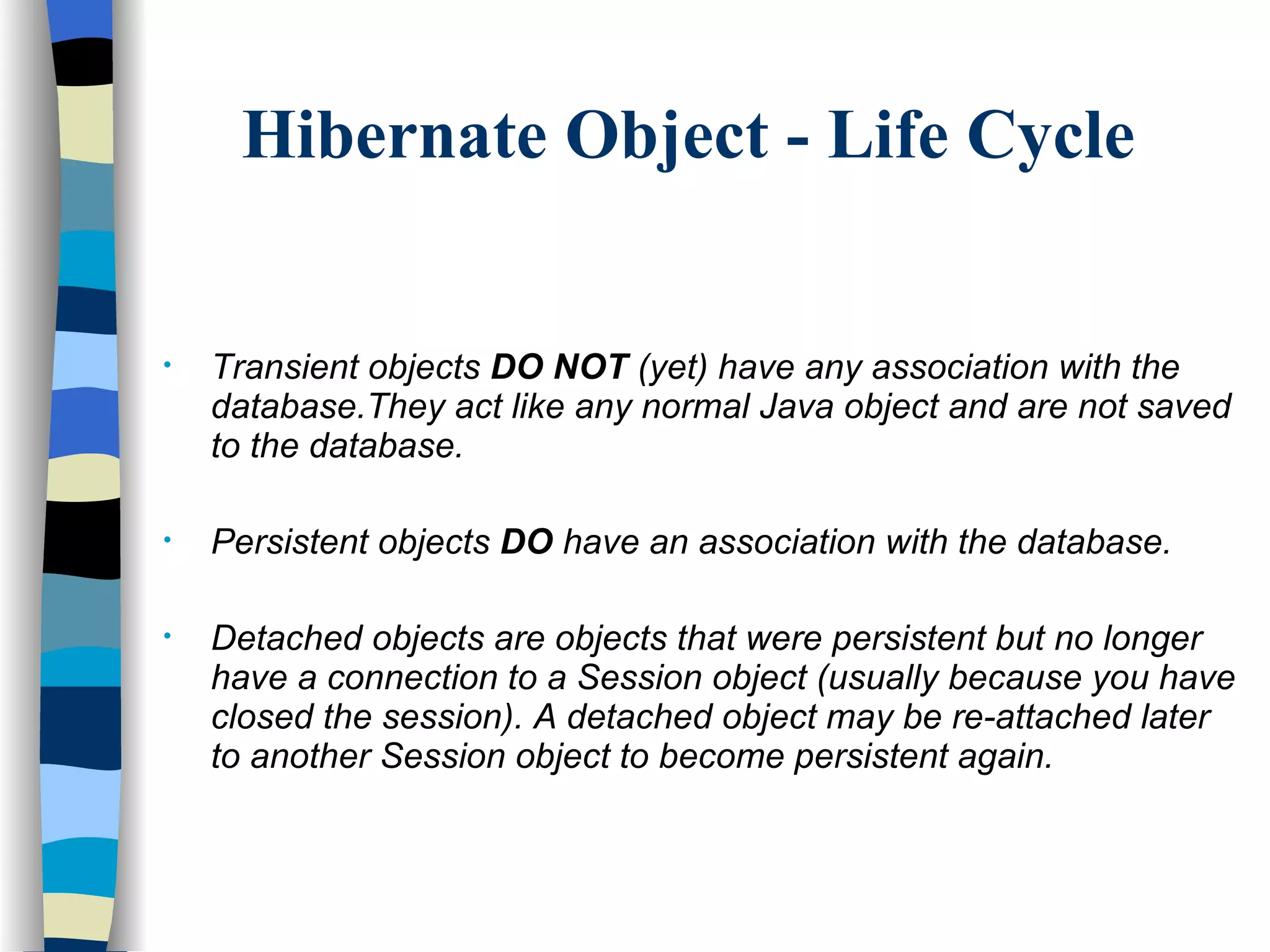 Hibernate Object - Life Cycle Transient objects  DO NOT  (yet) have any association with the database.They act like any normal Java object and are not saved to the database. Persistent objects  DO  have an association with the database.  Detached objects are objects that were persistent but no longer have a connection to a Session object (usually because you have closed the session). A detached object may be re-attached later to another Session object to become persistent again.  