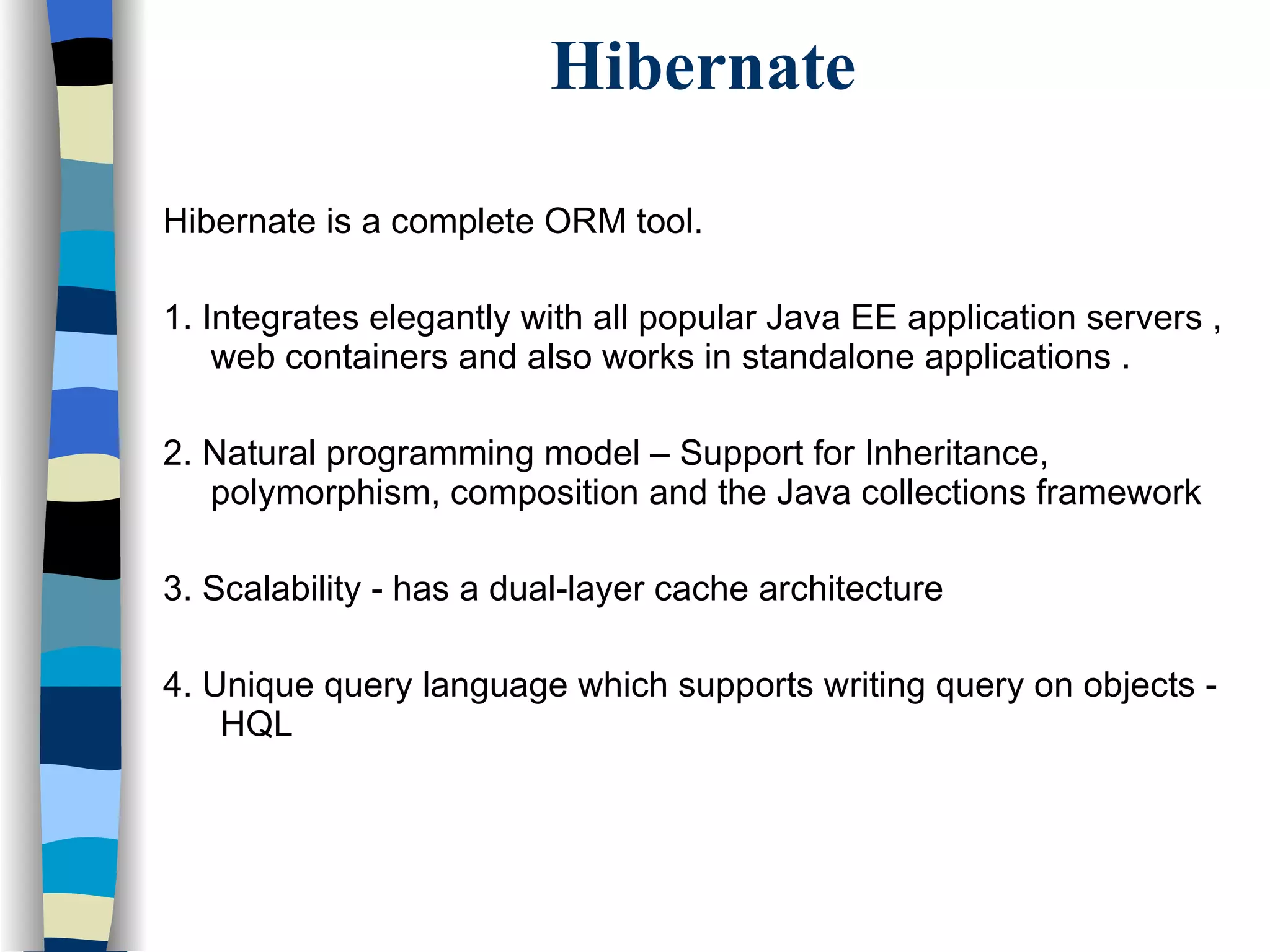 Hibernate Hibernate is a complete ORM tool. 1. Integrates elegantly with all popular Java EE application servers , web containers and also works in standalone applications . 2. Natural programming model – Support for Inheritance, polymorphism, composition and the Java collections framework 3. Scalability - has a dual-layer cache architecture 4. Unique query language which supports writing query on objects -  HQL 