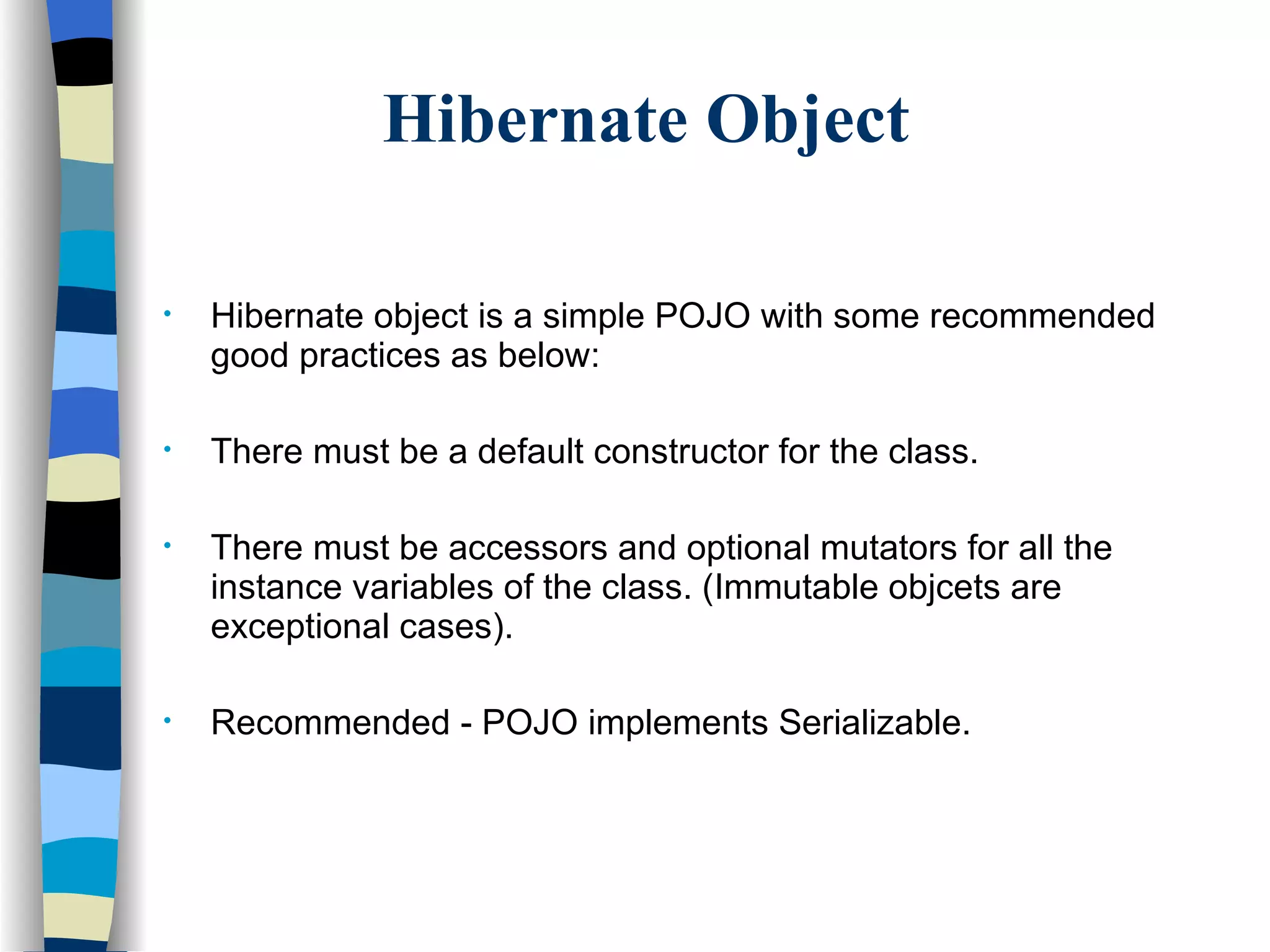 Hibernate Object Hibernate object is a simple POJO with some recommended good practices as below: There must be a default constructor for the class. There must be accessors and optional mutators for all the instance variables of the class. (Immutable objcets are exceptional cases). Recommended - POJO implements Serializable.  