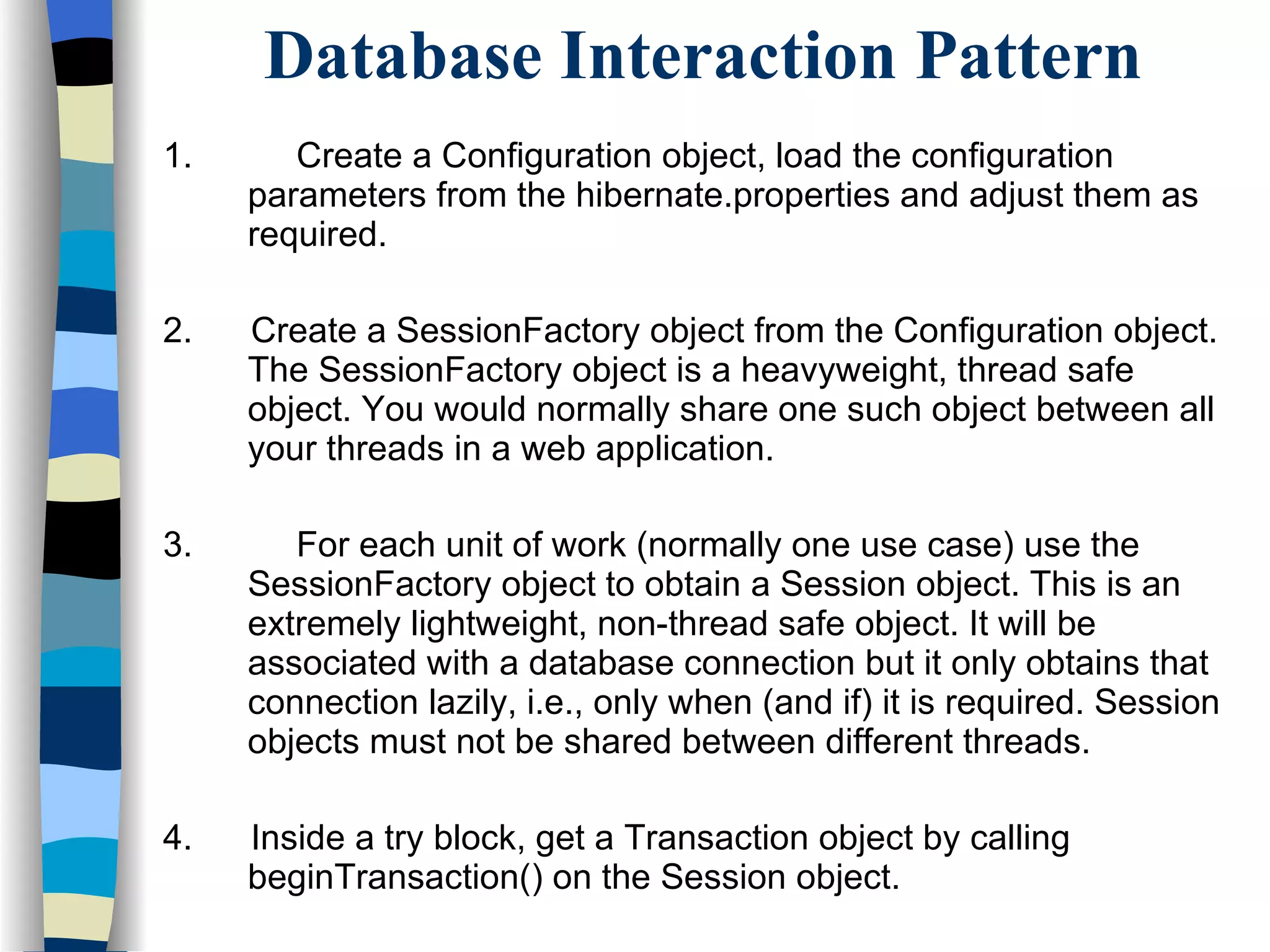 Database Interaction Pattern 1.   Create a Configuration object, load the configuration parameters from the hibernate.properties and adjust them as required. 2.  Create a SessionFactory object from the Configuration object. The SessionFactory object is a heavyweight, thread safe object. You would normally share one such object between all your threads in a web application. 3.   For each unit of work (normally one use case) use the SessionFactory object to obtain a Session object. This is an extremely lightweight, non-thread safe object. It will be associated with a database connection but it only obtains that connection lazily, i.e., only when (and if) it is required. Session objects must not be shared between different threads.  4.  Inside a try block, get a Transaction object by calling beginTransaction() on the Session object. 