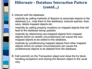 Hibernate - Database Interaction Pattern (contd..,) 5. Interact with the database: explicitly by calling methods of Session to associate objects to the database (i.e., map them to the database), execute queries, load, save, delete mapped objects etc. implicitly by calling property mutators on mapped objects that will lead to the database being updated. implicitly by referencing non-mapped objects from mapped objects which (in certain circumstances) can cause the non-mapped objects to be added to the database. implicitly by unreferencing mapped objects from other mapped objects which (in certain circumstances) can cause the unreferenced objects to be deleted from the database.  6.  Call commit() on the Transaction object and close the try block, handling exceptions and closing the Session object in the usual way. 