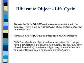 Hibernate Object - Life Cycle Transient objects  DO NOT  (yet) have any association with the database.They act like any normal Java object and are not saved to the database. Persistent objects  DO  have an association with the database.  Detached objects are objects that were persistent but no longer have a connection to a Session object (usually because you have closed the session). A detached object may be re-attached later to another Session object to become persistent again.  