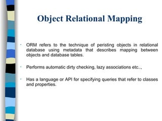 Object Relational Mapping ORM refers to the technique of peristing objects in relational database using metadata that describes mapping between objects and database tables. Performs automatic dirty checking, lazy associations etc.., Has a language or API for specifying queries that refer to classes and properties. 
