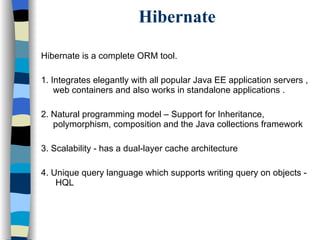 Hibernate Hibernate is a complete ORM tool. 1. Integrates elegantly with all popular Java EE application servers , web containers and also works in standalone applications . 2. Natural programming model – Support for Inheritance, polymorphism, composition and the Java collections framework 3. Scalability - has a dual-layer cache architecture 4. Unique query language which supports writing query on objects -  HQL 