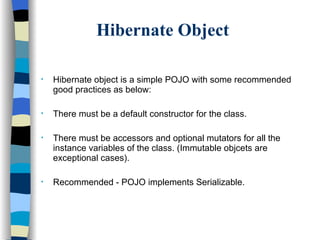 Hibernate Object Hibernate object is a simple POJO with some recommended good practices as below: There must be a default constructor for the class. There must be accessors and optional mutators for all the instance variables of the class. (Immutable objcets are exceptional cases). Recommended - POJO implements Serializable.  