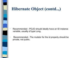 Hibernate Object (contd..,) Recommended - POJO should ideally have an ID instance variable, usually of type Long.  Recommended - The mutator for the id property should be private, not public. 