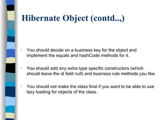 Hibernate Object (contd..,) You should decide on a business key for the object and implement the equals and hashCode methods for it. You should add any extra type specific constructors (which should leave the id field null) and business rule methods you like. You should not make the class final if you want to be able to use lazy loading for objects of the class.  
