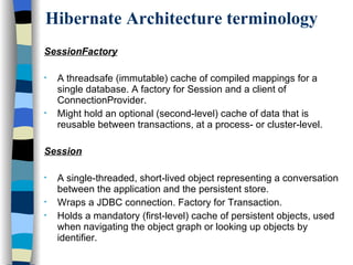 Hibernate Architecture terminology SessionFactory   A threadsafe (immutable) cache of compiled mappings for a single database. A factory for Session and a client of ConnectionProvider.  Might hold an optional (second-level) cache of data that is reusable between transactions, at a process- or cluster-level.  Session A single-threaded, short-lived object representing a conversation between the application and the persistent store.  Wraps a JDBC connection. Factory for Transaction.  Holds a mandatory (first-level) cache of persistent objects, used when navigating the object graph or looking up objects by identifier.  