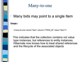Many-to-one Many bids may point to a single Item Usage:- <many-to-one name="item“ column="ITEM_ID“ class="Item"/> This indicates that the collection contains not value type instances, but references to entity instances. Hibernate now knows how to treat shared references and the lifecycle of the associated objects 