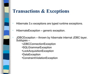 Transactions & Exceptions Hibernate 3.x exceptions are typed runtime exceptions. HibernateException – generic exception. JDBCException – thrown by hibernate internal JDBC layer. Subtypes – JDBCConnectionException SQLGrammarException LockAcquisitionException  DataException ConstraintViolationException 