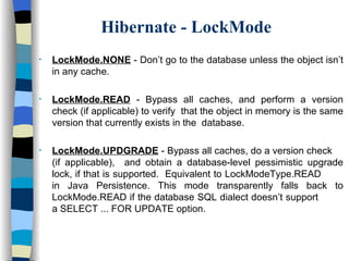 Hibernate - LockMode LockMode.NONE  - Don’t go to the database unless the object isn’t in any cache. LockMode.READ  - Bypass all caches, and perform a version check (if applicable) to verify  that the object in memory is the same version that currently exists in the  database. LockMode.UPDGRADE  - Bypass all caches, do a version check  (if applicable),  and obtain a database-level pessimistic upgrade lock, if that is supported.  Equivalent to LockModeType.READ  in Java Persistence. This mode transparently falls back to LockMode.READ if the database SQL dialect doesn’t support  a SELECT ... FOR UPDATE option. 