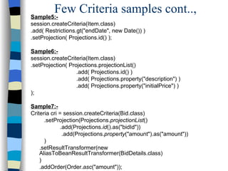 Sample5:- session.createCriteria(Item.class) .add( Restrictions.gt("endDate", new Date()) ) .setProjection( Projections.id() ); Sample6:- session.createCriteria(Item.class) .setProjection( Projections.projectionList() .add( Projections.id() ) .add( Projections.property("description") ) .add( Projections.property("initialPrice") ) ); Sample7:- Criteria cri = session.createCriteria(Bid.class)   .setProjection(Projections. projectionList ()   .add(Projections. id ().as("bidId"))   .add(Projections. property ("amount").as("amount"))   ) .setResultTransformer(new  AliasToBeanResultTransformer(BidDetails.class) ) .addOrder(Order. asc ("amount")); Few Criteria samples cont.., 