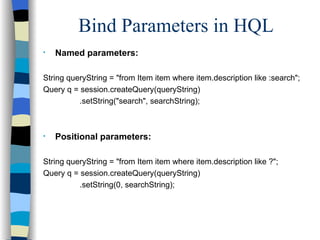 Bind Parameters in HQL Named parameters: String queryString = "from Item item where item.description like :search"; Query q = session.createQuery(queryString)   .setString("search", searchString); Positional parameters: String queryString = "from Item item where item.description like ?"; Query q = session.createQuery(queryString)   .setString(0, searchString); 