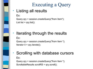 Executing a Query Listing all results Ex: Query qry = session.createQuery("from Item"); List list = qry.list(); Iterating through the results Ex: Query qry = session.createQuery("from Item "); Iterator it = qry.iterate(); Scrolling with database cursors Ex: Query qry = session.createQuery("from Item "); ScrollableResults scrolRS = qry.scroll(); 