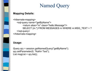 Named Query Mapping Details: <hibernate-mapping> <sql-query name="getByName"> <return alias="m" class="hello.Message"/> SELECT {m.*} FROM MESSAGES m WHERE m.MSG_TEXT = ? </sql-query> </hibernate-mapping> Usage: Query qry = session.getNamedQuery("getByName"); qry.setParameter(0, "Kathir Text"); List msgList = qry.list(); 