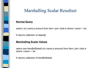 Marshalling Scalar Resultset Normal Query select i.id,i.name,b.amount from Item i join i.bids b where i.name = 'aa‘ It returns collection of object[]. Marshalling Scalar Values select new ItemBidDetail(i.id,i.name,b.amount) from Item i join i.bids b where i.name = 'aa‘ It returns collection of ItemBidDetail. 