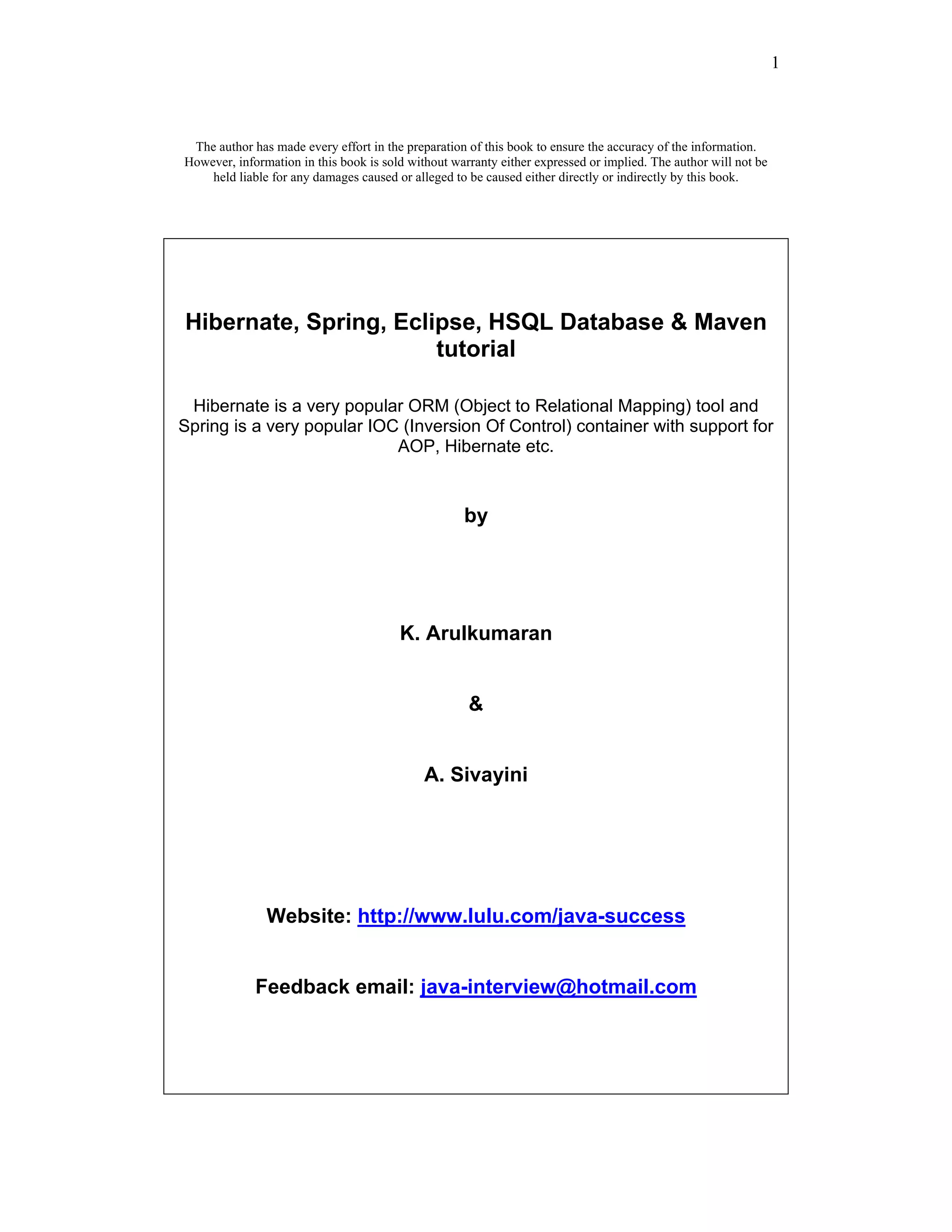 1



 The author has made every effort in the preparation of this book to ensure the accuracy of the information.
However, information in this book is sold without warranty either expressed or implied. The author will not be
    held liable for any damages caused or alleged to be caused either directly or indirectly by this book.




Hibernate, Spring, Eclipse, HSQL Database & Maven
                       tutorial

 Hibernate is a very popular ORM (Object to Relational Mapping) tool and
Spring is a very popular IOC (Inversion Of Control) container with support for
                            AOP, Hibernate etc.


                                                    by




                                        K. Arulkumaran


                                                     &


                                             A. Sivayini




               Website: http://www.lulu.com/java-success


             Feedback email: java-interview@hotmail.com
 