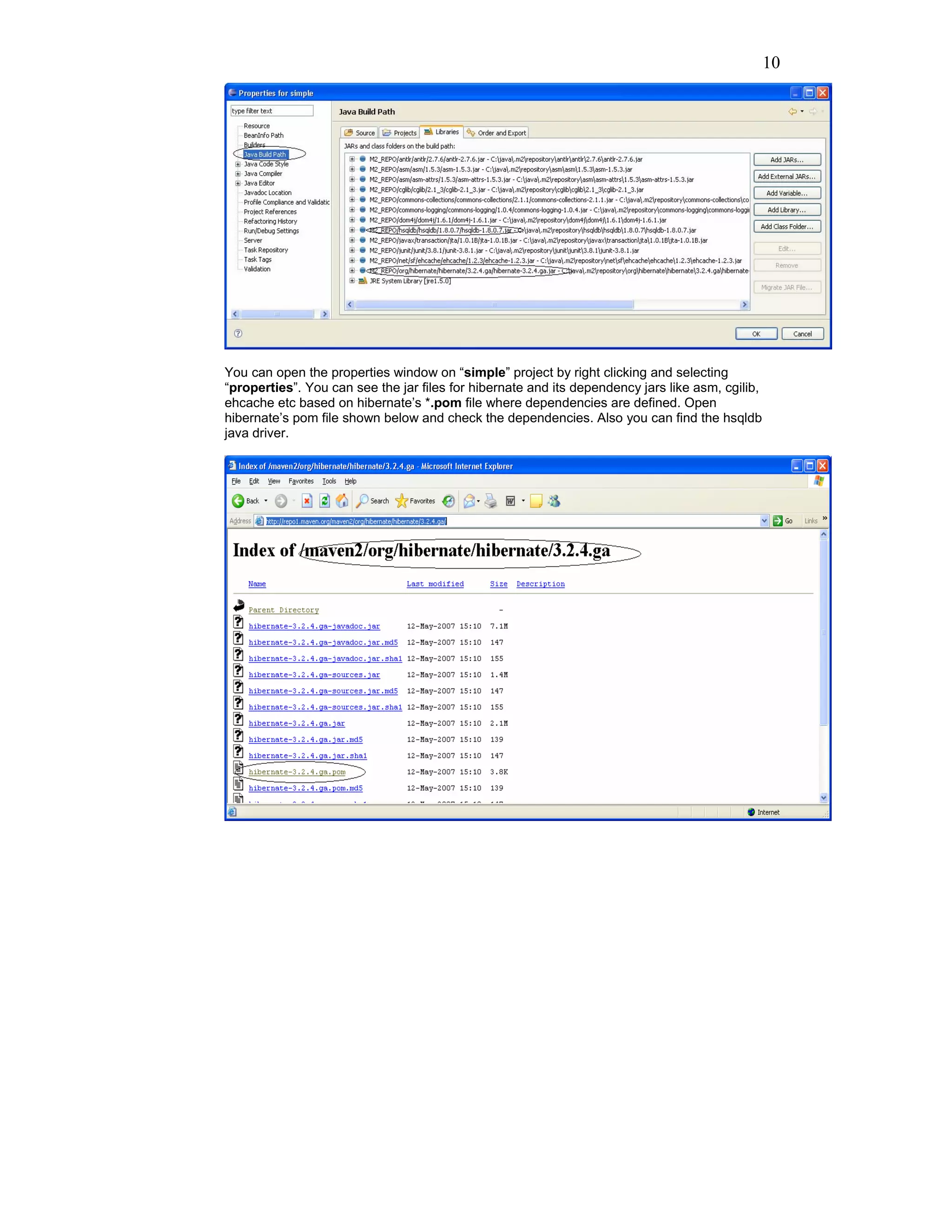 10




You can open the properties window on “simple” project by right clicking and selecting
“properties”. You can see the jar files for hibernate and its dependency jars like asm, cgilib,
ehcache etc based on hibernate’s *.pom file where dependencies are defined. Open
hibernate’s pom file shown below and check the dependencies. Also you can find the hsqldb
java driver.
 