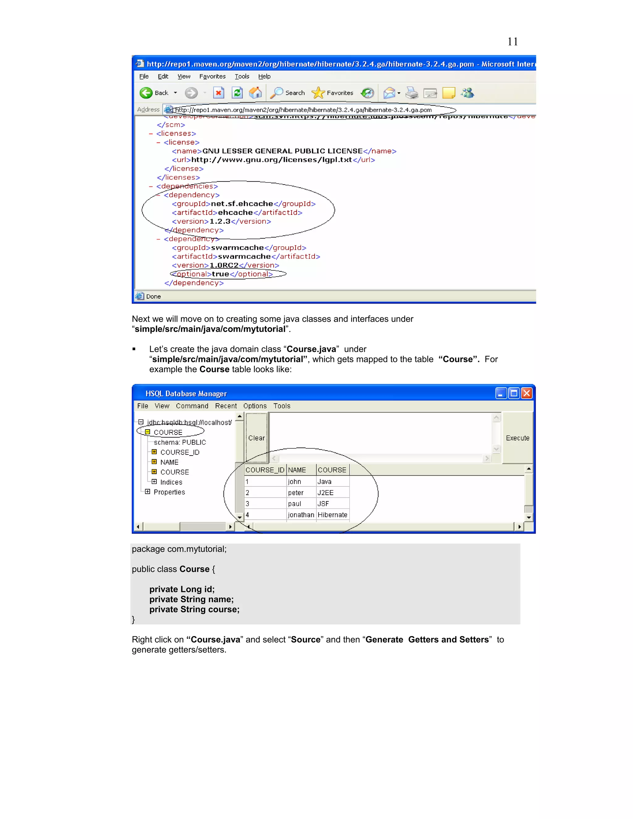 11




Next we will move on to creating some java classes and interfaces under
“simple/src/main/java/com/mytutorial”.

    Let’s create the java domain class “Course.java” under
    “simple/src/main/java/com/mytutorial”, which gets mapped to the table “Course”. For
    example the Course table looks like:




package com.mytutorial;

public class Course {

    private Long id;
    private String name;
    private String course;
}

Right click on “Course.java” and select “Source” and then “Generate Getters and Setters” to
generate getters/setters.
 