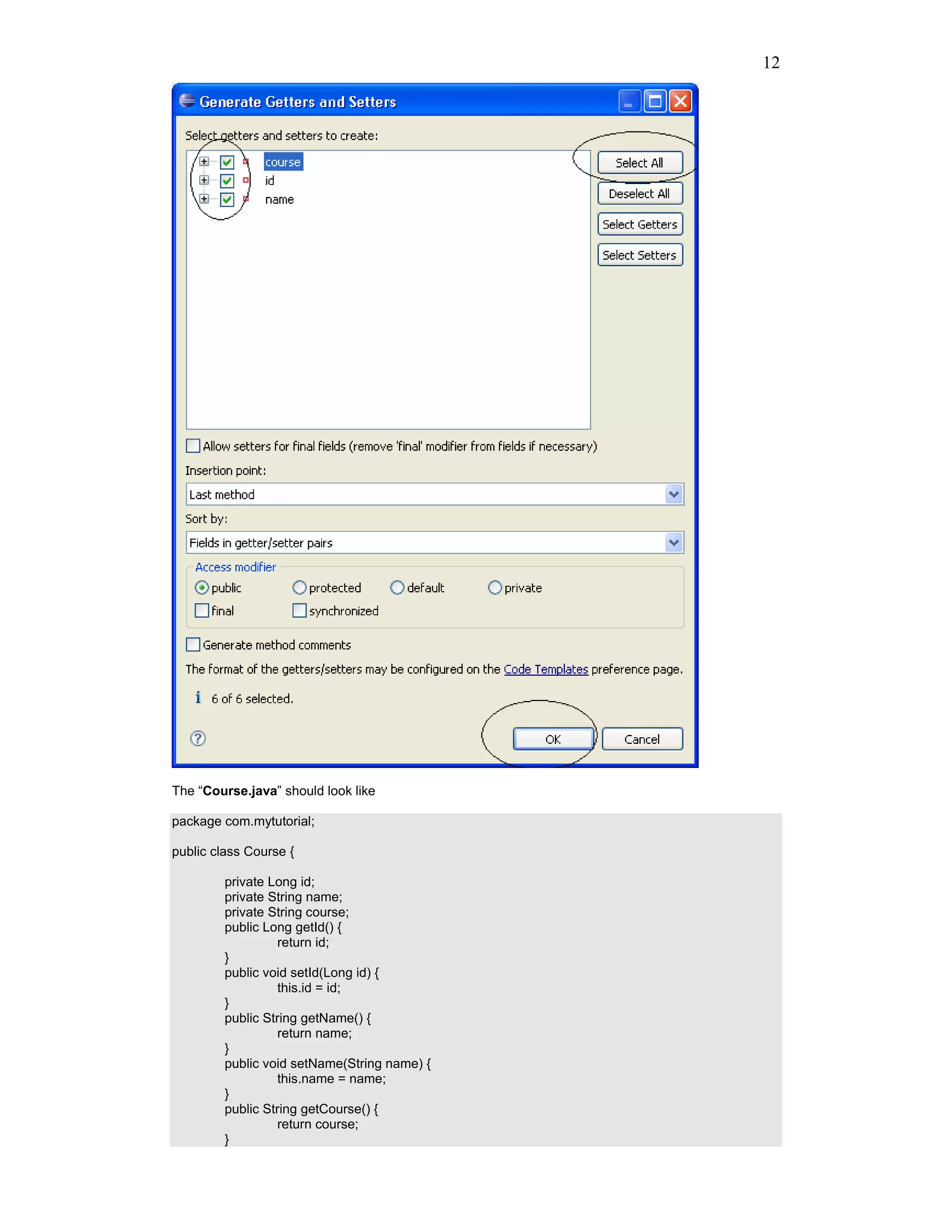12




The “Course.java” should look like

package com.mytutorial;

public class Course {

         private Long id;
         private String name;
         private String course;
         public Long getId() {
                   return id;
         }
         public void setId(Long id) {
                   this.id = id;
         }
         public String getName() {
                   return name;
         }
         public void setName(String name) {
                   this.name = name;
         }
         public String getCourse() {
                   return course;
         }
 