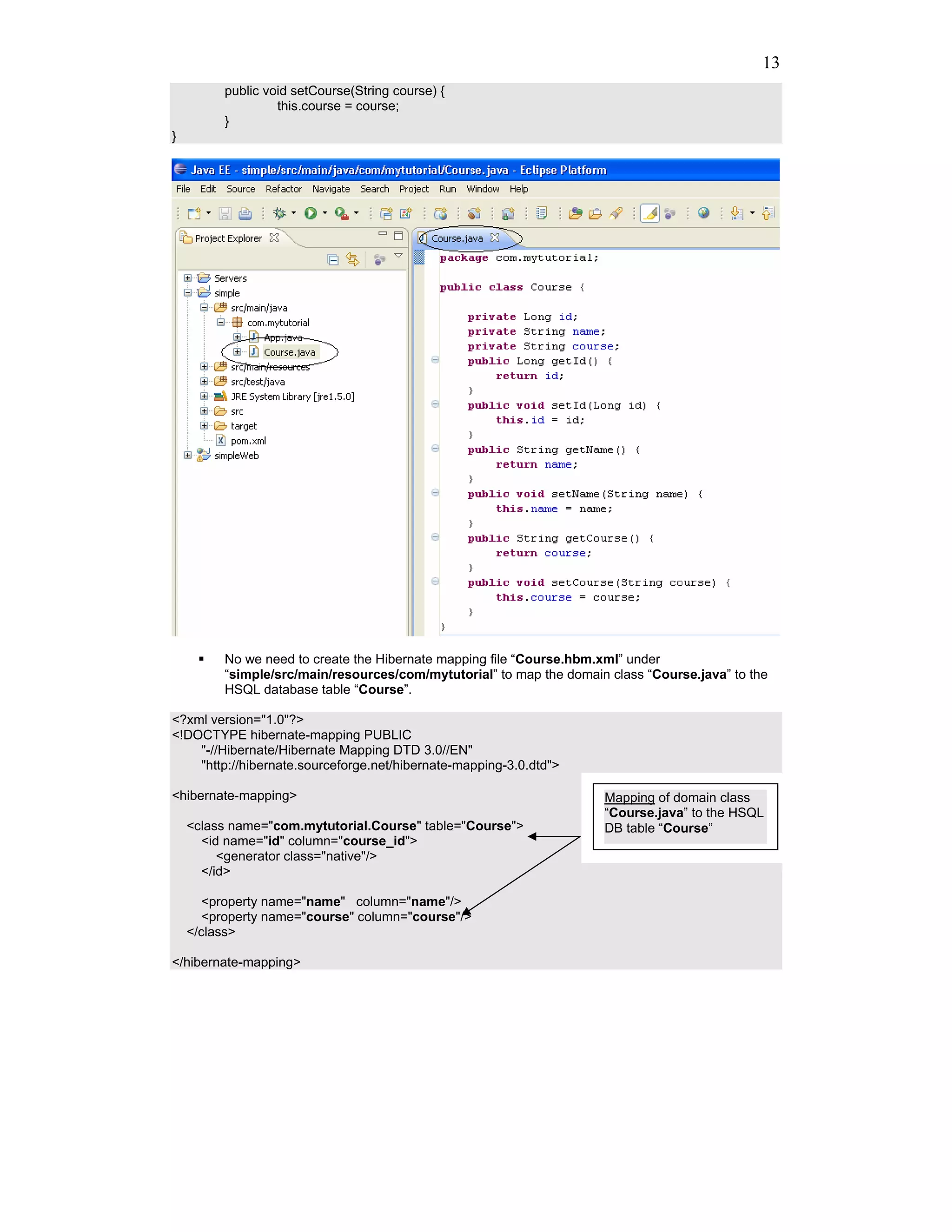 13
         public void setCourse(String course) {
                  this.course = course;
         }
}




         No we need to create the Hibernate mapping file “Course.hbm.xml” under
         “simple/src/main/resources/com/mytutorial” to map the domain class “Course.java” to the
         HSQL database table “Course”.

<?xml version="1.0"?>
<!DOCTYPE hibernate-mapping PUBLIC
    "-//Hibernate/Hibernate Mapping DTD 3.0//EN"
    "http://hibernate.sourceforge.net/hibernate-mapping-3.0.dtd">

<hibernate-mapping>                                                  Mapping of domain class
                                                                     “Course.java” to the HSQL
    <class name="com.mytutorial.Course" table="Course">              DB table “Course”
      <id name="id" column="course_id">
         <generator class="native"/>
      </id>

       <property name="name" column="name"/>
       <property name="course" column="course"/>
    </class>

</hibernate-mapping>
 