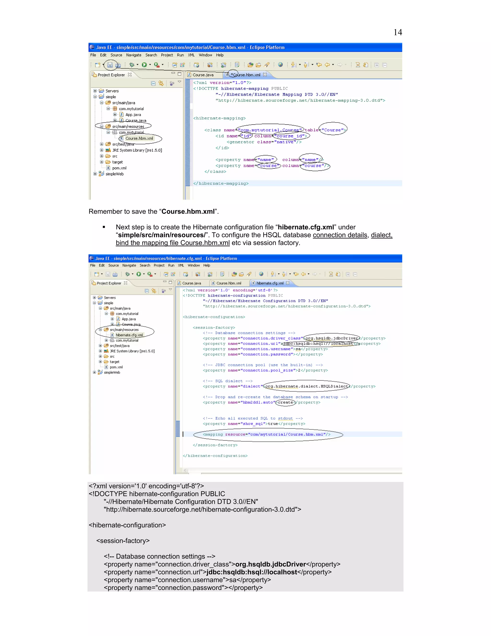14




Remember to save the “Course.hbm.xml”.

         Next step is to create the Hibernate configuration file “hibernate.cfg.xml” under
         “simple/src/main/resources/”. To configure the HSQL database connection details, dialect,
         bind the mapping file Course.hbm.xml etc via session factory.




<?xml version='1.0' encoding='utf-8'?>
<!DOCTYPE hibernate-configuration PUBLIC
    "-//Hibernate/Hibernate Configuration DTD 3.0//EN"
    "http://hibernate.sourceforge.net/hibernate-configuration-3.0.dtd">

<hibernate-configuration>

  <session-factory>

     <!-- Database connection settings -->
     <property name="connection.driver_class">org.hsqldb.jdbcDriver</property>
     <property name="connection.url">jdbc:hsqldb:hsql://localhost</property>
     <property name="connection.username">sa</property>
     <property name="connection.password"></property>
 